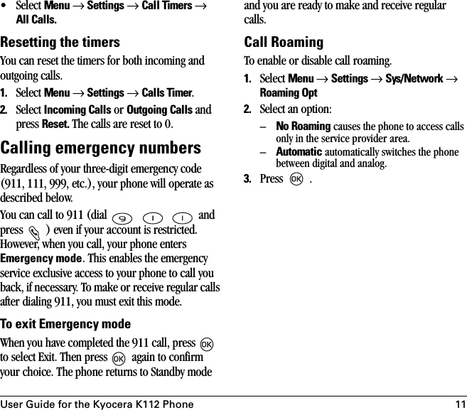 User Guide for the Kyocera K112 Phone 11•Select Menu → Settings → Call Timers → All Calls.Resetting the timersYou can reset the timers for both incoming and outgoing calls. 1. Select Menu → Settings → Calls Timer.2. Select Incoming Calls or Outgoing Calls and press Reset. The calls are reset to 0.Calling emergency numbersRegardless of your three-digit emergency code (911, 111, 999, etc.), your phone will operate as described below.You can call to 911 (dial       and press  ) even if your account is restricted. However, when you call, your phone enters Emergency mode. This enables the emergency service exclusive access to your phone to call you back, if necessary. To make or receive regular calls after dialing 911, you must exit this mode.To exit Emergency modeWhen you have completed the 911 call, press   to select Exit. Then press   again to confirm your choice. The phone returns to Standby mode and you are ready to make and receive regular calls.Call RoamingTo enable or disable call roaming.1. Select Menu → Settings → Sys/Network → Roaming Opt2. Select an option:–No Roaming causes the phone to access calls only in the service provider area.–Automatic automatically switches the phone between digital and analog.3. Press  .