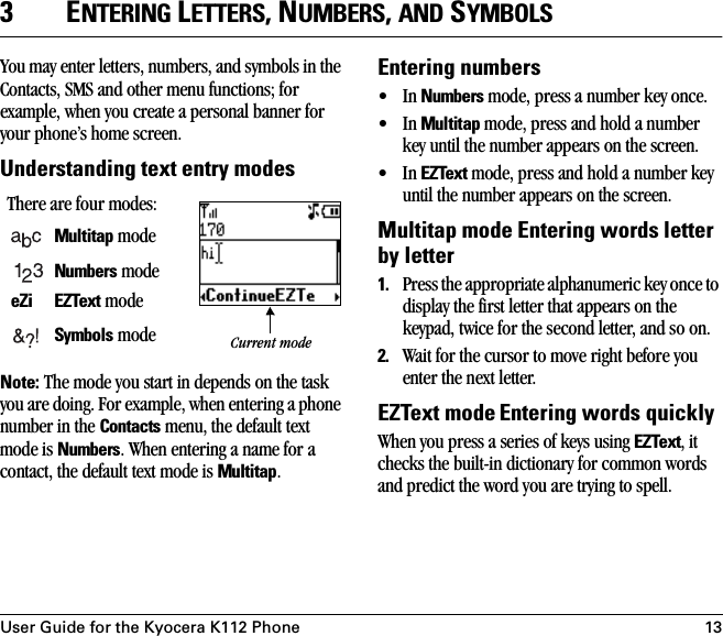 User Guide for the Kyocera K112 Phone 133ENTERING LETTERS, NUMBERS, AND SYMBOLSYou may enter letters, numbers, and symbols in the Contacts, SMS and other menu functions; for example, when you create a personal banner for your phone’s home screen.Understanding text entry modesNote: The mode you start in depends on the task you are doing. For example, when entering a phone number in the Contacts menu, the default text mode is Numbers. When entering a name for a contact, the default text mode is Multitap.Entering numbers•In Numbers mode, press a number key once.•In Multitap mode, press and hold a number key until the number appears on the screen.•In EZText mode, press and hold a number key until the number appears on the screen.Multitap mode Entering words letter by letter1. Press the appropriate alphanumeric key once to display the first letter that appears on the keypad, twice for the second letter, and so on. 2. Wait for the cursor to move right before you enter the next letter. EZText mode Entering words quicklyWhen you press a series of keys using EZText, it checks the built-in dictionary for common words and predict the word you are trying to spell.There are four modes:Multitap mode Numbers mode eZi EZText modeSymbols mode  Current mode