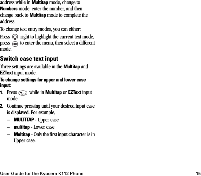 User Guide for the Kyocera K112 Phone 15address while in Multitap mode, change to Numbers mode, enter the number, and then change back to Multitap mode to complete the address.To change text entry modes, you can either:Press   right to highlight the current text mode, press   to enter the menu, then select a different mode.Switch case text inputThree settings are available in the Multitap and EZText input mode.To change settings for upper and lower case input:1. Press   while in Multitap or EZText input mode.2. Continue pressing until your desired input case is displayed. For example,–MULTITAP - Upper case–multitap - Lower case–Multitap - Only the first input character is in Upper case. 