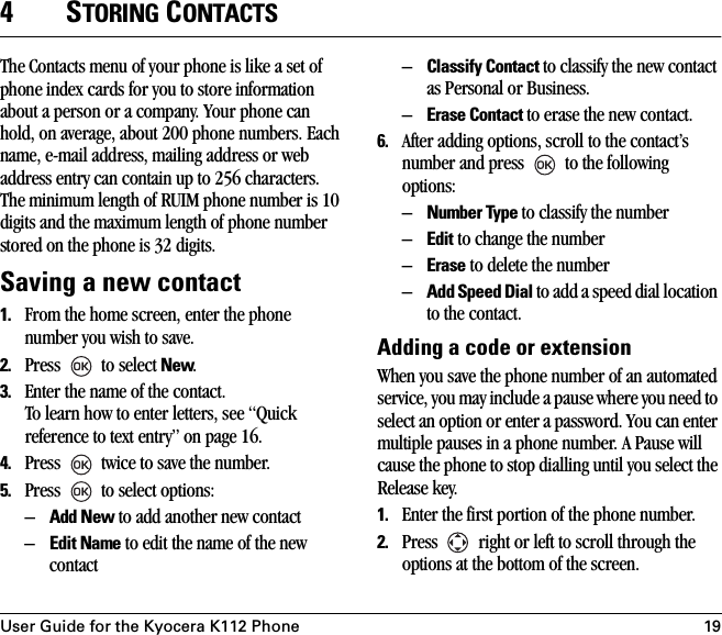 User Guide for the Kyocera K112 Phone 194STORING CONTACTSThe Contacts menu of your phone is like a set of phone index cards for you to store information about a person or a company. Your phone can hold, on average, about 200 phone numbers. Each name, e-mail address, mailing address or web address entry can contain up to 256 characters. The minimum length of RUIM phone number is 10 digits and the maximum length of phone number stored on the phone is 32 digits.Saving a new contact1. From the home screen, enter the phone number you wish to save. 2. Press   to select New. 3. Enter the name of the contact. To learn how to enter letters, see “Quick reference to text entry” on page 16.4. Press   twice to save the number. 5. Press   to select options:–Add New to add another new contact–Edit Name to edit the name of the new contact–Classify Contact to classify the new contact as Personal or Business.–Erase Contact to erase the new contact.6. After adding options, scroll to the contact’s number and press   to the following options:–Number Type to classify the number–Edit to change the number–Erase to delete the number–Add Speed Dial to add a speed dial location to the contact.Adding a code or extensionWhen you save the phone number of an automated service, you may include a pause where you need to select an option or enter a password. You can enter multiple pauses in a phone number. A Pause will cause the phone to stop dialling until you select the Release key.1. Enter the first portion of the phone number.2. Press   right or left to scroll through the options at the bottom of the screen.