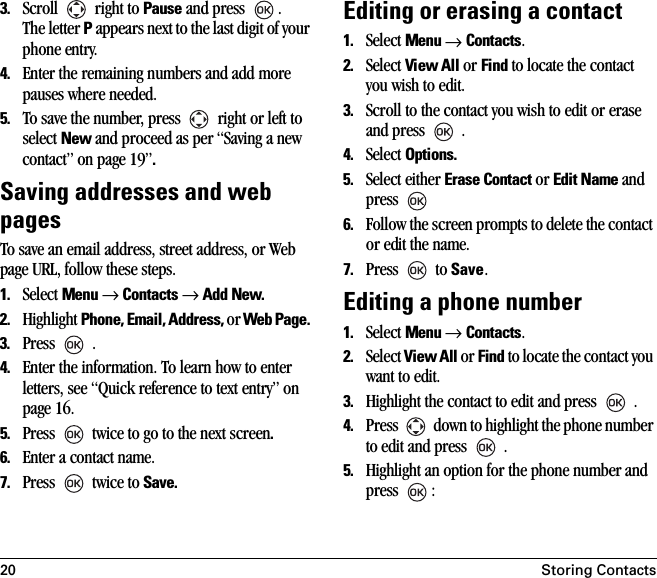 20 Storing Contacts3. Scroll   right to Pause and press  .The letter P appears next to the last digit of your phone entry. 4. Enter the remaining numbers and add more pauses where needed.5. To save the number, press   right or left to select New and proceed as per “Saving a new contact” on page 19”.Saving addresses and web pagesTo save an email address, street address, or Web page URL, follow these steps. 1. Select Menu → Contacts → Add New.2. Highlight Phone, Email, Address, or Web Page. 3. Press  .4. Enter the information. To learn how to enter letters, see “Quick reference to text entry” on page 16.5. Press   twice to go to the next screen.6. Enter a contact name.7. Press  twice to Save.Editing or erasing a contact1. Select Menu → Contacts. 2. Select View All or Find to locate the contact you wish to edit. 3. Scroll to the contact you wish to edit or erase and press   .4. Select Options.5. Select either Erase Contact or Edit Name and press 6. Follow the screen prompts to delete the contact or edit the name. 7. Press  to Save.Editing a phone number1. Select Menu → Contacts. 2. Select View All or Find to locate the contact you want to edit. 3. Highlight the contact to edit and press   .4. Press   down to highlight the phone number to edit and press  .5. Highlight an option for the phone number and press :