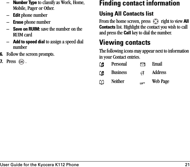 User Guide for the Kyocera K112 Phone 21–Number Type to classify as Work, Home, Mobile, Pager or Other.–Edit phone number–Erase phone number–Save on RUIM: save the number on the RUIM card–Add to speed dial to assign a speed dial number6. Follow the screen prompts.7. Press .Finding contact informationUsing All Contacts listFrom the home screen, press   right to view All Contacts list. Highlight the contact you wish to call and press the Call key to dial the number. Viewing contactsThe following icons may appear next to information in your Contact entries. Personal EmailBusiness AddressNeither Web Page