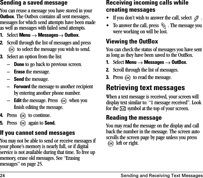 24 Sending and Receiving Text MessagesSending a saved messageYou can reuse a message you have stored in your Outbox. The Outbox contains all sent messages, messages for which send attempts have been made as well as messages with failed send attempts.1. Select Menu → Messages→ Outbox. 2. Scroll through the list of messages and press  to select the message you wish to send.3. Select an option from the list:–Done to go back to previous screen.–Erase the message.–Send the message.–Forward the message to another recipient by entering another phone number.–Edit the message. Press   when you finish editing the message.4. Press   to continue.5. Press   again to Send.If you cannot send messagesYou may not be able to send or receive messages if your phone’s memory is nearly full, or if digital service is not available during that time. To free up memory, erase old messages. See “Erasing messages” on page 25.Receiving incoming calls while creating messages• If you don’t wish to answer the call, select   .• To answer the call, press  . The message you were working on will be lost.Viewing the OutBoxYou can check the status of messages you have sent as long as they have been saved to the OutBox.1. Select Menu → Messages → OutBox.2. Scroll through the list of messages.3. Press  to read the message.Retrieving text messagesWhen a text message is received, your screen will display text similar to: “1 message received”. Look for the   symbol at the top of your screen. Reading the messageYou may read the message on the display and call back the number in the message. The screen auto scrolls the screen page by page unless you press  left or right. 