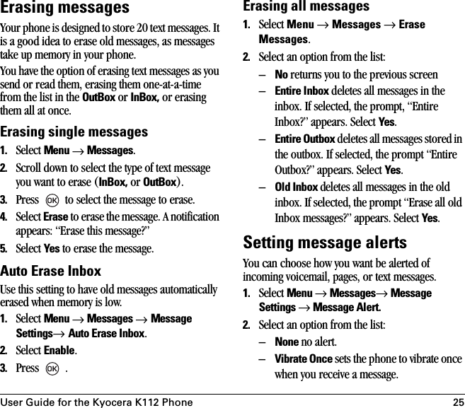 User Guide for the Kyocera K112 Phone 25Erasing messagesYour phone is designed to store 20 text messages. It is a good idea to erase old messages, as messages take up memory in your phone.You have the option of erasing text messages as you send or read them, erasing them one-at-a-time from the list in the OutBox or InBox, or erasing them all at once.Erasing single messages1. Select Menu → Messages.2. Scroll down to select the type of text message you want to erase (InBox, or OutBox).3. Press   to select the message to erase.4. Select Erase to erase the message. A notification appears: “Erase this message?”5. Select Yes to erase the message.Auto Erase InboxUse this setting to have old messages automatically erased when memory is low.1. Select Menu → Messages → Message Settings→ Auto Erase Inbox.2. Select Enable.3. Press  .Erasing all messages1. Select Menu → Messages → Erase Messages.2. Select an option from the list:–No returns you to the previous screen–Entire Inbox deletes all messages in the inbox. If selected, the prompt, “Entire Inbox?” appears. Select Yes.–Entire Outbox deletes all messages stored in the outbox. If selected, the prompt “Entire Outbox?” appears. Select Yes.–Old Inbox deletes all messages in the old inbox. If selected, the prompt “Erase all old Inbox messages?” appears. Select Yes.Setting message alertsYou can choose how you want be alerted of incoming voicemail, pages, or text messages.1. Select Menu → Messages→ Message Settings → Message Alert.2. Select an option from the list:–None no alert.–Vibrate Once sets the phone to vibrate once when you receive a message.