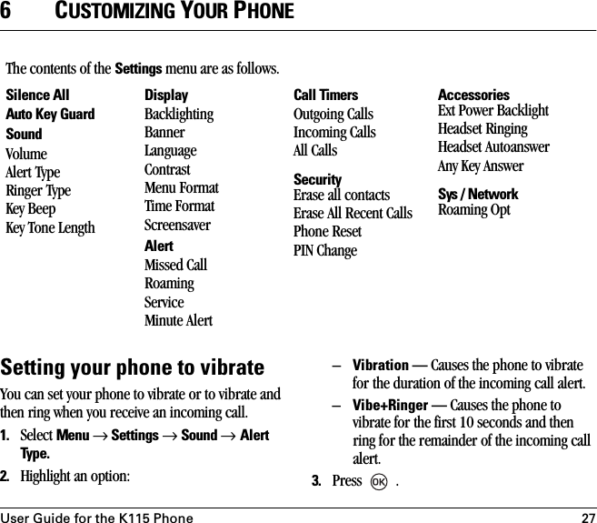 User Guide for the K115 Phone 276CUSTOMIZING YOUR PHONESetting your phone to vibrateYou can set your phone to vibrate or to vibrate and then ring when you receive an incoming call. 1. Select Menu → Settings → Sound → Alert Type. 2. Highlight an option:–Vibration — Causes the phone to vibrate for the duration of the incoming call alert.–Vibe+Ringer — Causes the phone to vibrate for the first 10 seconds and then ring for the remainder of the incoming call alert.3. Press  .The contents of the Settings menu are as follows.Silence AllAuto Key GuardSoundVolumeAlert TypeRinger TypeKey BeepKey Tone LengthDisplayBacklightingBannerLanguageContrastMenu FormatTime FormatScreensaverAlertMissed CallRoaming ServiceMinute AlertCall TimersOutgoing CallsIncoming CallsAll CallsSecurityErase all contactsErase All Recent CallsPhone ResetPIN ChangeAccessoriesExt Power Backlight Headset RingingHeadset AutoanswerAny Key AnswerSys / NetworkRoaming Opt