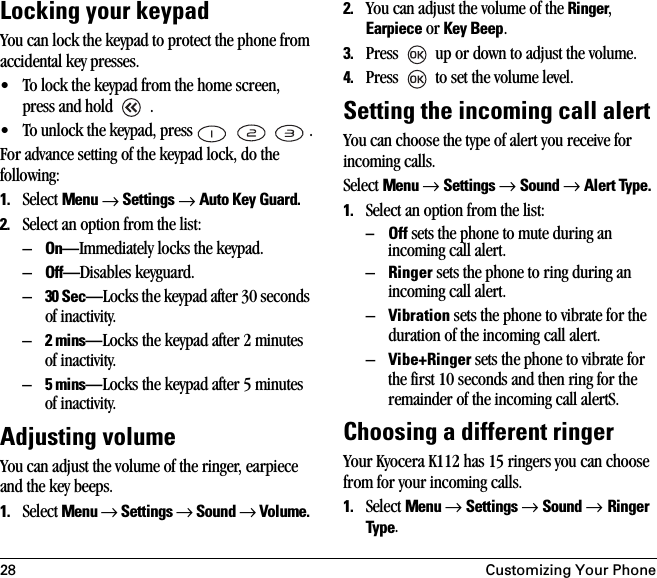 28 Customizing Your PhoneLocking your keypadYou can lock the keypad to protect the phone from accidental key presses. • To lock the keypad from the home screen, press and hold   . • To unlock the keypad, press       .For advance setting of the keypad lock, do the following:1. Select Menu → Settings → Auto Key Guard.2. Select an option from the list:–On—Immediately locks the keypad.–Off—Disables keyguard.–30 Sec—Locks the keypad after 30 seconds of inactivity.–2 mins—Locks the keypad after 2 minutes of inactivity.–5 mins—Locks the keypad after 5 minutes of inactivity.Adjusting volumeYou can adjust the volume of the ringer, earpiece and the key beeps.1. Select Menu → Settings → Sound → Volume. 2. You can adjust the volume of the Ringer, Earpiece or Key Beep.3. Press   up or down to adjust the volume.4. Press   to set the volume level.Setting the incoming call alertYou can choose the type of alert you receive for incoming calls.Select Menu → Settings → Sound → Alert Type. 1. Select an option from the list:–Off sets the phone to mute during an incoming call alert.–Ringer sets the phone to ring during an incoming call alert. –Vibration sets the phone to vibrate for the duration of the incoming call alert.–Vibe+Ringer sets the phone to vibrate for the first 10 seconds and then ring for the remainder of the incoming call alertS.Choosing a different ringerYour Kyocera K112 has 15 ringers you can choose from for your incoming calls. 1. Select Menu → Settings → Sound → Ringer Type.