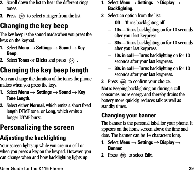 User Guide for the K115 Phone 292. Scroll down the list to hear the different rings tones.3. Press   to select a ringer from the list.Changing the key beep The key beep is the sound made when you press the keys on the keypad. 1. Select Menu → Settings → Sound → Key Beep.2. Select Tones or Clicks and press   .Changing the key beep lengthYou can change the duration of the tones the phone makes when you press the keys. 1. Select Menu → Settings → Sound → Key Tone Length.2. Select either Normal, which emits a short fixed length DTMF tone; or Long, which emits a longer DTMF burst.Personalizing the screenAdjusting the backlightingYour screen lights up while you are in a call or when you press a key on the keypad. However, you can change when and how backlighting lights up.1. Select Menu → Settings → Display → Backlighting.2. Select an option from the list:–Off—Turns backlighting off.–10s—Turns backlighting on for 10 seconds after your last keypress.–30s—Turns backlighting on for 10 seconds after your last keypress.–10s in call—Turns backlighting on for 10 seconds after your last keypress.–30s in call—Turns backlighting on for 10 seconds after your last keypress.3. Press   to confirm your choice.Note: Keeping backlighting on during a call consumes more energy and thereby drains the battery more quickly, reduces talk as well as standby times.Changing your bannerThe banner is the personal label for your phone. It appears on the home screen above the time and date. The banner can be 14 characters long.1. Select Menu → Settings → Display → Banner.2. Press   to select Edit.