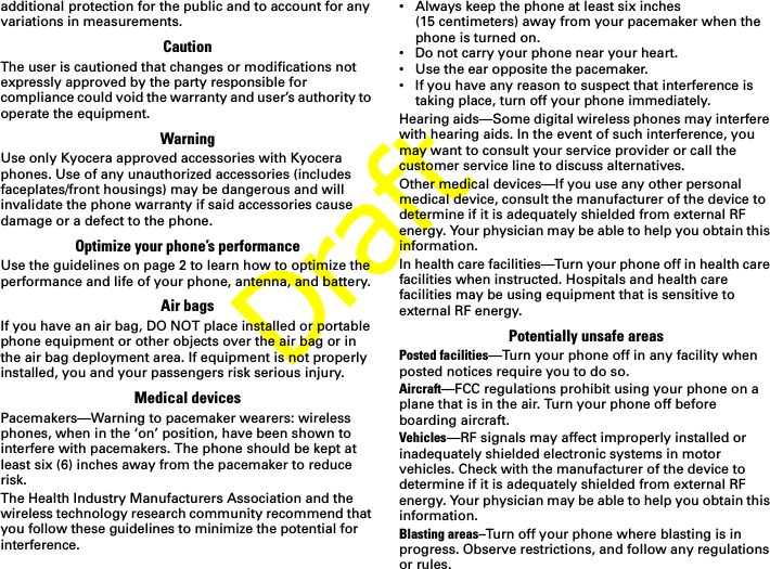 Draftadditional protection for the public and to account for any variations in measurements.CautionThe user is cautioned that changes or modifications not expressly approved by the party responsible for compliance could void the warranty and user’s authority to operate the equipment.WarningUse only Kyocera approved accessories with Kyocera phones. Use of any unauthorized accessories (includes faceplates/front housings) may be dangerous and will invalidate the phone warranty if said accessories cause damage or a defect to the phone.Optimize your phone’s performanceUse the guidelines on page 2 to learn how to optimize the performance and life of your phone, antenna, and battery.Air bagsIf you have an air bag, DO NOT place installed or portable phone equipment or other objects over the air bag or in the air bag deployment area. If equipment is not properly installed, you and your passengers risk serious injury.Medical devicesPacemakers—Warning to pacemaker wearers: wireless phones, when in the ‘on’ position, have been shown to interfere with pacemakers. The phone should be kept at least six (6) inches away from the pacemaker to reduce risk.The Health Industry Manufacturers Association and the wireless technology research community recommend that you follow these guidelines to minimize the potential for interference.• Always keep the phone at least six inches (15 centimeters) away from your pacemaker when the phone is turned on.• Do not carry your phone near your heart.• Use the ear opposite the pacemaker.• If you have any reason to suspect that interference is taking place, turn off your phone immediately.Hearing aids—Some digital wireless phones may interfere with hearing aids. In the event of such interference, you may want to consult your service provider or call the customer service line to discuss alternatives.Other medical devices—If you use any other personal medical device, consult the manufacturer of the device to determine if it is adequately shielded from external RFenergy. Your physician may be able to help you obtain this information.In health care facilities—Turn your phone off in health care facilities when instructed. Hospitals and health care facilities may be using equipment that is sensitive to external RF energy. Potentially unsafe areasPosted facilities—Turn your phone off in any facility when posted notices require you to do so.Aircraft—FCC regulations prohibit using your phone on a plane that is in the air. Turn your phone off before boarding aircraft.Vehicles—RF signals may affect improperly installed or inadequately shielded electronic systems in motor vehicles. Check with the manufacturer of the device to determine if it is adequately shielded from external RF energy. Your physician may be able to help you obtain this information.Blasting areas–Turn off your phone where blasting is in progress. Observe restrictions, and follow any regulations or rules.