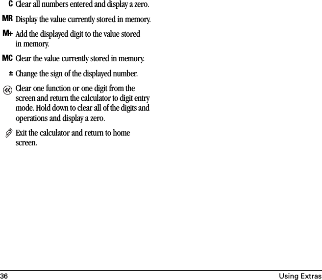 36 Using ExtrasCClear all numbers entered and display a zero. MR Display the value currently stored in memory.M+ Add the displayed digit to the value stored in memory.MC Clear the value currently stored in memory.±Change the sign of the displayed number.Clear one function or one digit from the screen and return the calculator to digit entry mode. Hold down to clear all of the digits and operations and display a zero. Exit the calculator and return to home screen.