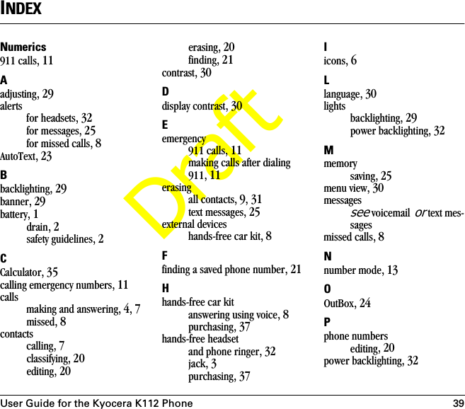 User Guide for the Kyocera K112 Phone 39DraftINDEXNumerics911 calls, 11Aadjusting, 29alertsfor headsets, 32for messages, 25for missed calls, 8AutoText, 23Bbacklighting, 29banner, 29battery, 1drain, 2safety guidelines, 2CCalculator, 35calling emergency numbers, 11callsmaking and answering, 4, 7missed, 8contactscalling, 7classifying, 20editing, 20erasing, 20finding, 21contrast, 30Ddisplay contrast, 30Eemergency911 calls, 11making calls after dialing 911, 11erasingall contacts, 9, 31text messages, 25external deviceshands-free car kit, 8Ffinding a saved phone number, 21Hhands-free car kitanswering using voice, 8purchasing, 37hands-free headsetand phone ringer, 32jack, 3purchasing, 37Iicons, 6Llanguage, 30lightsbacklighting, 29power backlighting, 32Mmemorysaving, 25menu view, 30messagessee voicemail or text mes-sagesmissed calls, 8Nnumber mode, 13OOutBox, 24Pphone numbersediting, 20power backlighting, 32