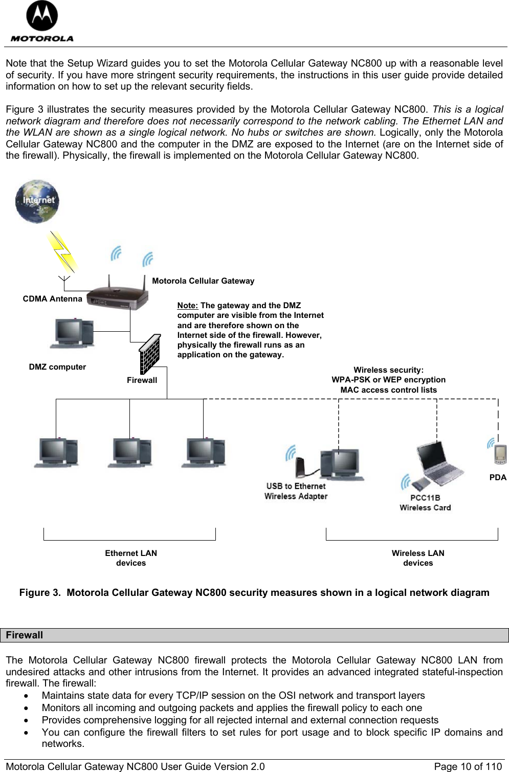  Motorola Cellular Gateway NC800 User Guide Version 2.0     Page 10 of 110  Note that the Setup Wizard guides you to set the Motorola Cellular Gateway NC800 up with a reasonable level of security. If you have more stringent security requirements, the instructions in this user guide provide detailed information on how to set up the relevant security fields.  Figure 3 illustrates the security measures provided by the Motorola Cellular Gateway NC800. This is a logical network diagram and therefore does not necessarily correspond to the network cabling. The Ethernet LAN and the WLAN are shown as a single logical network. No hubs or switches are shown. Logically, only the Motorola Cellular Gateway NC800 and the computer in the DMZ are exposed to the Internet (are on the Internet side of the firewall). Physically, the firewall is implemented on the Motorola Cellular Gateway NC800.  Motorola Cellular GatewayPDADMZ computer Wireless security: WPA-PSK or WEP encryptionMAC access control listsCDMA AntennaWireless LAN devicesEthernet LAN devicesNote: The gateway and the DMZ computer are visible from the Internet and are therefore shown on the Internet side of the firewall. However, physically the firewall runs as an application on the gateway.Firewall Figure 3.  Motorola Cellular Gateway NC800 security measures shown in a logical network diagram  Firewall The Motorola Cellular Gateway NC800 firewall protects the Motorola Cellular Gateway NC800 LAN from undesired attacks and other intrusions from the Internet. It provides an advanced integrated stateful-inspection firewall. The firewall: •  Maintains state data for every TCP/IP session on the OSI network and transport layers •  Monitors all incoming and outgoing packets and applies the firewall policy to each one •  Provides comprehensive logging for all rejected internal and external connection requests •  You can configure the firewall filters to set rules for port usage and to block specific IP domains and networks. 