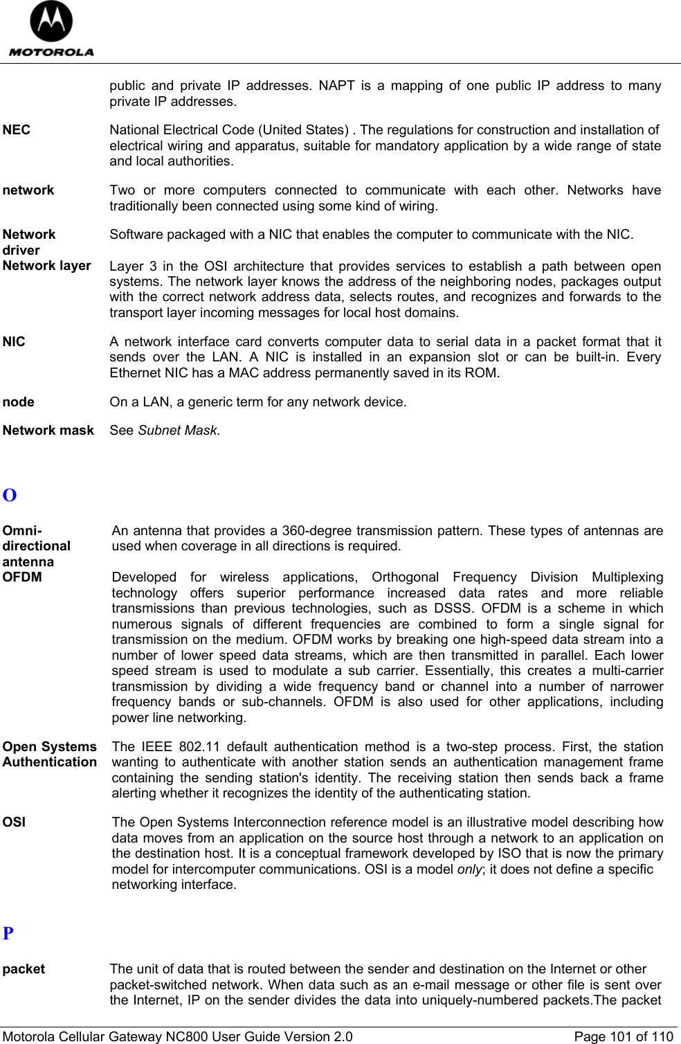  Motorola Cellular Gateway NC800 User Guide Version 2.0     Page 101 of 110  public and private IP addresses. NAPT is a mapping of one public IP address to many private IP addresses.  NEC  National Electrical Code (United States) . The regulations for construction and installation of electrical wiring and apparatus, suitable for mandatory application by a wide range of state and local authorities.  network  Two or more computers connected to communicate with each other. Networks have traditionally been connected using some kind of wiring.  Network driver Software packaged with a NIC that enables the computer to communicate with the NIC.  Network layer  Layer 3 in the OSI architecture that provides services to establish a path between open systems. The network layer knows the address of the neighboring nodes, packages output with the correct network address data, selects routes, and recognizes and forwards to the transport layer incoming messages for local host domains.  NIC  A network interface card converts computer data to serial data in a packet format that it sends over the LAN. A NIC is installed in an expansion slot or can be built-in. Every Ethernet NIC has a MAC address permanently saved in its ROM.  node  On a LAN, a generic term for any network device.  Network mask  See Subnet Mask.   O  Omni-directional antenna An antenna that provides a 360-degree transmission pattern. These types of antennas are used when coverage in all directions is required.  OFDM Developed for wireless applications, Orthogonal Frequency Division Multiplexing  technology offers superior performance increased data rates and more reliable transmissions than previous technologies, such as DSSS. OFDM is a scheme in which numerous signals of different frequencies are combined to form a single signal for transmission on the medium. OFDM works by breaking one high-speed data stream into a number of lower speed data streams, which are then transmitted in parallel. Each lower speed stream is used to modulate a sub carrier. Essentially, this creates a multi-carrier transmission by dividing a wide frequency band or channel into a number of narrower frequency bands or sub-channels. OFDM is also used for other applications, including power line networking.  Open Systems Authentication The IEEE 802.11 default authentication method is a two-step process. First, the station wanting to authenticate with another station sends an authentication management frame containing the sending station&apos;s identity. The receiving station then sends back a frame alerting whether it recognizes the identity of the authenticating station.  OSI  The Open Systems Interconnection reference model is an illustrative model describing how data moves from an application on the source host through a network to an application on the destination host. It is a conceptual framework developed by ISO that is now the primary model for intercomputer communications. OSI is a model only; it does not define a specific  networking interface.  P  packet The unit of data that is routed between the sender and destination on the Internet or other  packet-switched network. When data such as an e-mail message or other file is sent over the Internet, IP on the sender divides the data into uniquely-numbered packets.The packet 