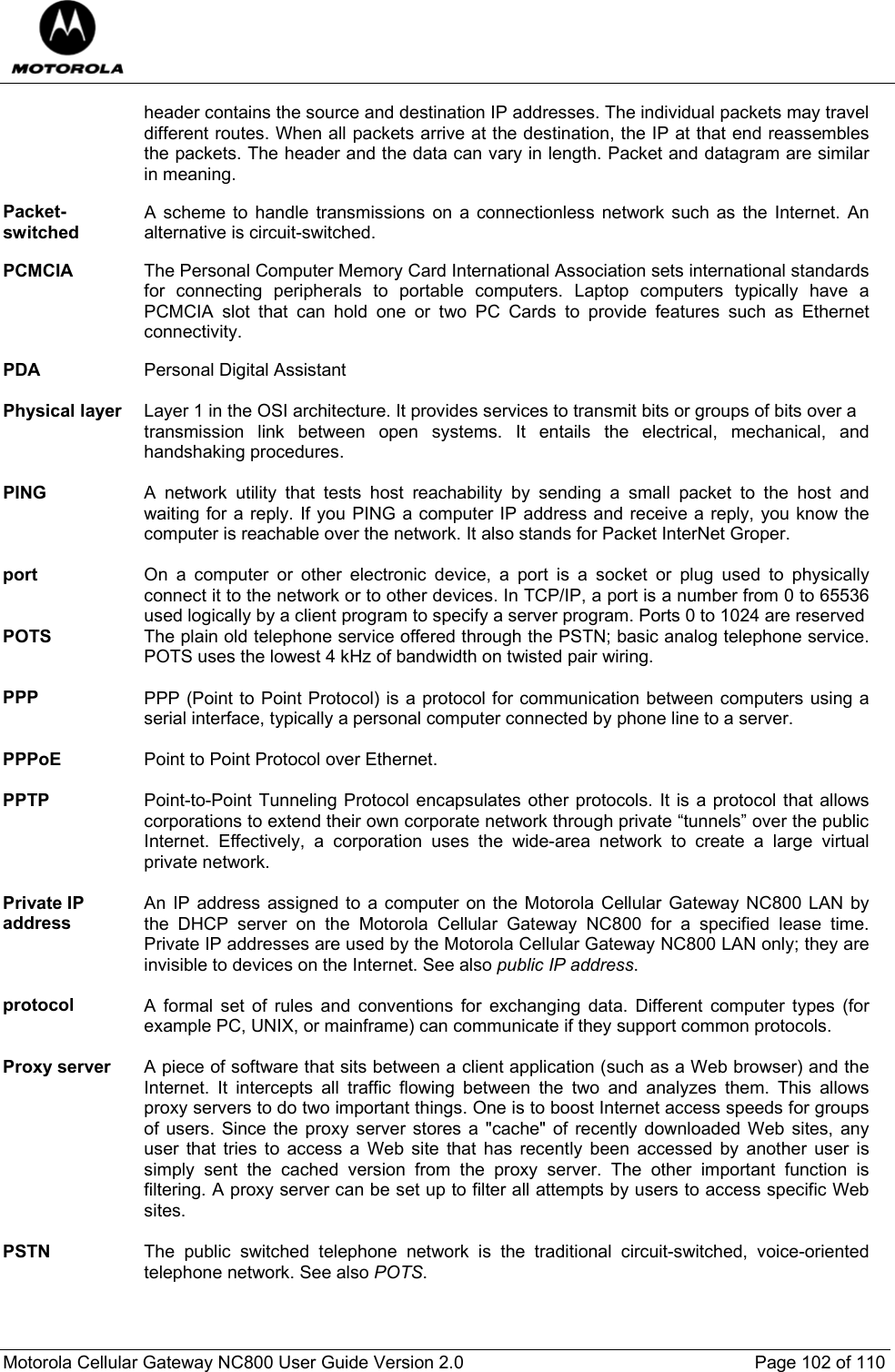  Motorola Cellular Gateway NC800 User Guide Version 2.0     Page 102 of 110  header contains the source and destination IP addresses. The individual packets may travel different routes. When all packets arrive at the destination, the IP at that end reassembles the packets. The header and the data can vary in length. Packet and datagram are similar in meaning.  Packet-switched A scheme to handle transmissions on a connectionless network such as the Internet. An alternative is circuit-switched.  PCMCIA  The Personal Computer Memory Card International Association sets international standards for connecting peripherals to portable computers. Laptop computers typically have a PCMCIA slot that can hold one or two PC Cards to provide features such as Ethernet connectivity.  PDA  Personal Digital Assistant  Physical layer  Layer 1 in the OSI architecture. It provides services to transmit bits or groups of bits over a  transmission link between open systems. It entails the electrical, mechanical, and handshaking procedures.  PING  A network utility that tests host reachability by sending a small packet to the host and waiting for a reply. If you PING a computer IP address and receive a reply, you know the computer is reachable over the network. It also stands for Packet InterNet Groper.  port  On a computer or other electronic device, a port is a socket or plug used to physically connect it to the network or to other devices. In TCP/IP, a port is a number from 0 to 65536 used logically by a client program to specify a server program. Ports 0 to 1024 are reserved POTS  The plain old telephone service offered through the PSTN; basic analog telephone service. POTS uses the lowest 4 kHz of bandwidth on twisted pair wiring.  PPP  PPP (Point to Point Protocol) is a protocol for communication between computers using a serial interface, typically a personal computer connected by phone line to a server.  PPPoE  Point to Point Protocol over Ethernet.  PPTP  Point-to-Point Tunneling Protocol encapsulates other protocols. It is a protocol that allows corporations to extend their own corporate network through private “tunnels” over the public Internet. Effectively, a corporation uses the wide-area network to create a large virtual private network.  Private IP address An IP address assigned to a computer on the Motorola Cellular Gateway NC800 LAN by the DHCP server on the Motorola Cellular Gateway NC800 for a specified lease time. Private IP addresses are used by the Motorola Cellular Gateway NC800 LAN only; they are invisible to devices on the Internet. See also public IP address.  protocol  A formal set of rules and conventions for exchanging data. Different computer types (for example PC, UNIX, or mainframe) can communicate if they support common protocols.  Proxy server  A piece of software that sits between a client application (such as a Web browser) and the Internet. It intercepts all traffic flowing between the two and analyzes them. This allows proxy servers to do two important things. One is to boost Internet access speeds for groups of users. Since the proxy server stores a &quot;cache&quot; of recently downloaded Web sites, any user that tries to access a Web site that has recently been accessed by another user is simply sent the cached version from the proxy server. The other important function is filtering. A proxy server can be set up to filter all attempts by users to access specific Web sites.  PSTN  The public switched telephone network is the traditional circuit-switched, voice-oriented telephone network. See also POTS.    