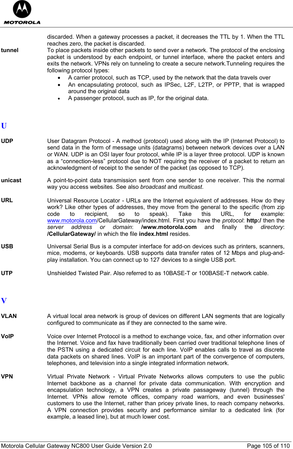  Motorola Cellular Gateway NC800 User Guide Version 2.0     Page 105 of 110  discarded. When a gateway processes a packet, it decreases the TTL by 1. When the TTL reaches zero, the packet is discarded. tunnel  To place packets inside other packets to send over a network. The protocol of the enclosing packet is understood by each endpoint, or tunnel interface, where the packet enters and exits the network. VPNs rely on tunneling to create a secure network.Tunneling requires the following protocol types:  •  A carrier protocol, such as TCP, used by the network that the data travels over  •  An encapsulating protocol, such as IPSec, L2F, L2TP, or PPTP, that is wrapped around the original data  • A passenger protocol, such as IP, for the original data.    U  UDP User Datagram Protocol - A method (protocol) used along with the IP (Internet Protocol) to send data in the form of message units (datagrams) between network devices over a LAN or WAN. UDP is an OSI layer four protocol, while IP is a layer three protocol. UDP is known as a “connection-less” protocol due to NOT requiring the receiver of a packet to return an acknowledgment of receipt to the sender of the packet (as opposed to TCP).  unicast  A point-to-point data transmission sent from one sender to one receiver. This the normal way you access websites. See also broadcast and multicast.  URL Universal Resource Locator - URLs are the Internet equivalent of addresses. How do they work? Like other types of addresses, they move from the general to the specific (from zip code to recipient, so to speak). Take this URL, for example: www.motorola.com/CellularGateway/index.html. First you have the protocol: http:/ then the server address or domain:  /www.motorola.com and finally the directory:  /CellularGateway/ in which the file index.html resides.  USB  Universal Serial Bus is a computer interface for add-on devices such as printers, scanners, mice, modems, or keyboards. USB supports data transfer rates of 12 Mbps and plug-and-play installation. You can connect up to 127 devices to a single USB port.  UTP  Unshielded Twisted Pair. Also referred to as 10BASE-T or 100BASE-T network cable.    V  VLAN  A virtual local area network is group of devices on different LAN segments that are logically configured to communicate as if they are connected to the same wire.  VoIP  Voice over Internet Protocol is a method to exchange voice, fax, and other information over the Internet. Voice and fax have traditionally been carried over traditional telephone lines of the PSTN using a dedicated circuit for each line. VoIP enables calls to travel as discrete data packets on shared lines. VoIP is an important part of the convergence of computers, telephones, and television into a single integrated information network.  VPN Virtual Private Network - Virtual Private Networks allows computers to use the public Internet backbone as a channel for private data communication. With encryption and encapsulation technology, a VPN creates a private passageway (tunnel) through the Internet. VPNs allow remote offices, company road warriors, and even businesses&apos; customers to use the Internet, rather than pricey private lines, to reach company networks. A VPN connection provides security and performance similar to a dedicated link (for example, a leased line), but at much lower cost.    