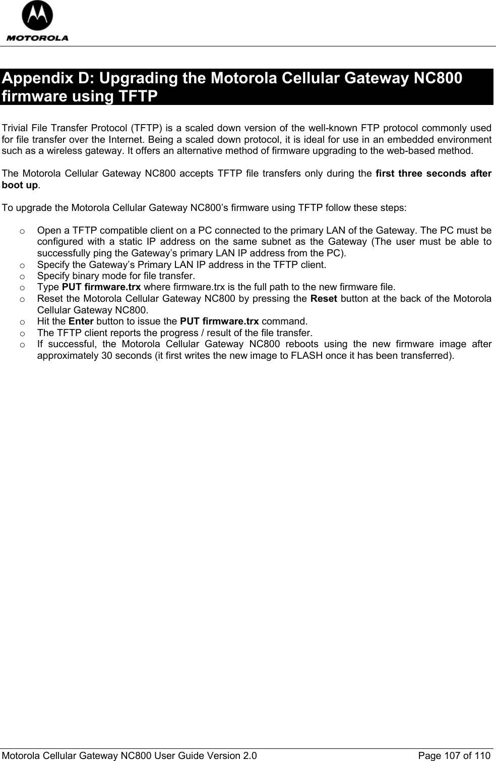  Motorola Cellular Gateway NC800 User Guide Version 2.0     Page 107 of 110  Appendix D: Upgrading the Motorola Cellular Gateway NC800 firmware using TFTP  Trivial File Transfer Protocol (TFTP) is a scaled down version of the well-known FTP protocol commonly used for file transfer over the Internet. Being a scaled down protocol, it is ideal for use in an embedded environment such as a wireless gateway. It offers an alternative method of firmware upgrading to the web-based method.  The Motorola Cellular Gateway NC800 accepts TFTP file transfers only during the first three seconds after boot up.   To upgrade the Motorola Cellular Gateway NC800’s firmware using TFTP follow these steps:  o  Open a TFTP compatible client on a PC connected to the primary LAN of the Gateway. The PC must be configured with a static IP address on the same subnet as the Gateway (The user must be able to successfully ping the Gateway’s primary LAN IP address from the PC). o  Specify the Gateway’s Primary LAN IP address in the TFTP client. o  Specify binary mode for file transfer. o Type PUT firmware.trx where firmware.trx is the full path to the new firmware file. o  Reset the Motorola Cellular Gateway NC800 by pressing the Reset button at the back of the Motorola Cellular Gateway NC800. o Hit the Enter button to issue the PUT firmware.trx command. o  The TFTP client reports the progress / result of the file transfer.  o  If successful, the Motorola Cellular Gateway NC800 reboots using the new firmware image after approximately 30 seconds (it first writes the new image to FLASH once it has been transferred).     