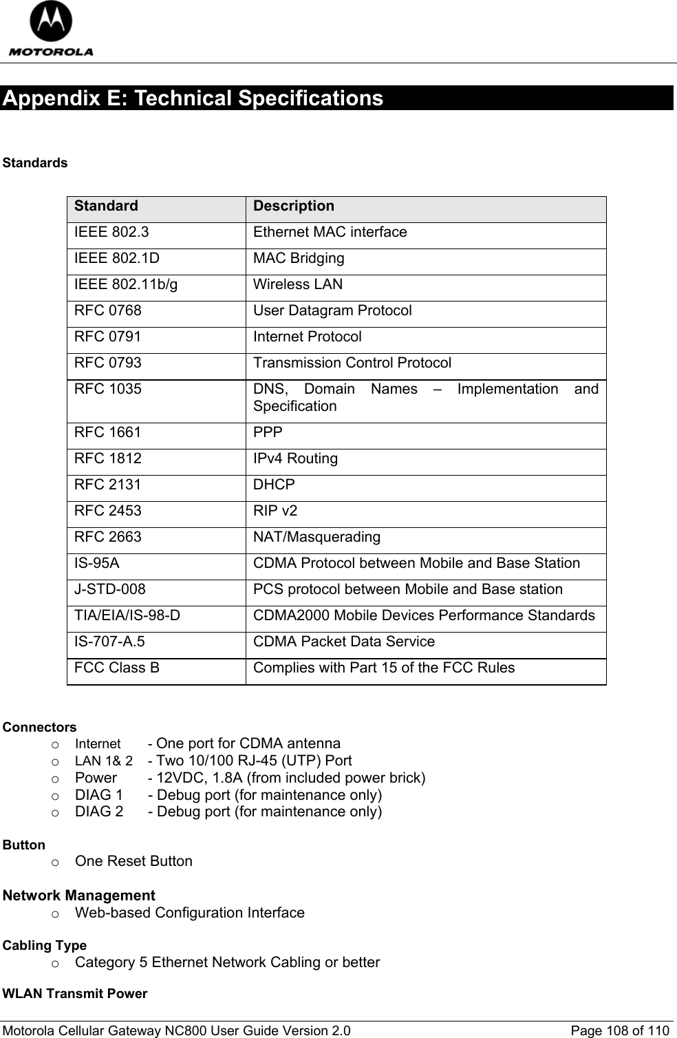  Motorola Cellular Gateway NC800 User Guide Version 2.0     Page 108 of 110  Appendix E: Technical Specifications  Standards         Standard  Description IEEE 802.3  Ethernet MAC interface IEEE 802.1D  MAC Bridging IEEE 802.11b/g  Wireless LAN RFC 0768  User Datagram Protocol RFC 0791  Internet Protocol RFC 0793  Transmission Control Protocol RFC 1035  DNS, Domain Names – Implementation and Specification RFC 1661  PPP RFC 1812  IPv4 Routing RFC 2131  DHCP RFC 2453  RIP v2 RFC 2663  NAT/Masquerading IS-95A  CDMA Protocol between Mobile and Base Station J-STD-008  PCS protocol between Mobile and Base station TIA/EIA/IS-98-D  CDMA2000 Mobile Devices Performance Standards IS-707-A.5  CDMA Packet Data Service FCC Class B  Complies with Part 15 of the FCC Rules   Connectors     o Internet   - One port for CDMA antenna o LAN 1&amp; 2  - Two 10/100 RJ-45 (UTP) Port o Power   - 12VDC, 1.8A (from included power brick) o  DIAG 1  - Debug port (for maintenance only) o  DIAG 2  - Debug port (for maintenance only)  Button       o One Reset Button  Network Management o  Web-based Configuration Interface  Cabling Type o  Category 5 Ethernet Network Cabling or better  WLAN Transmit Power      