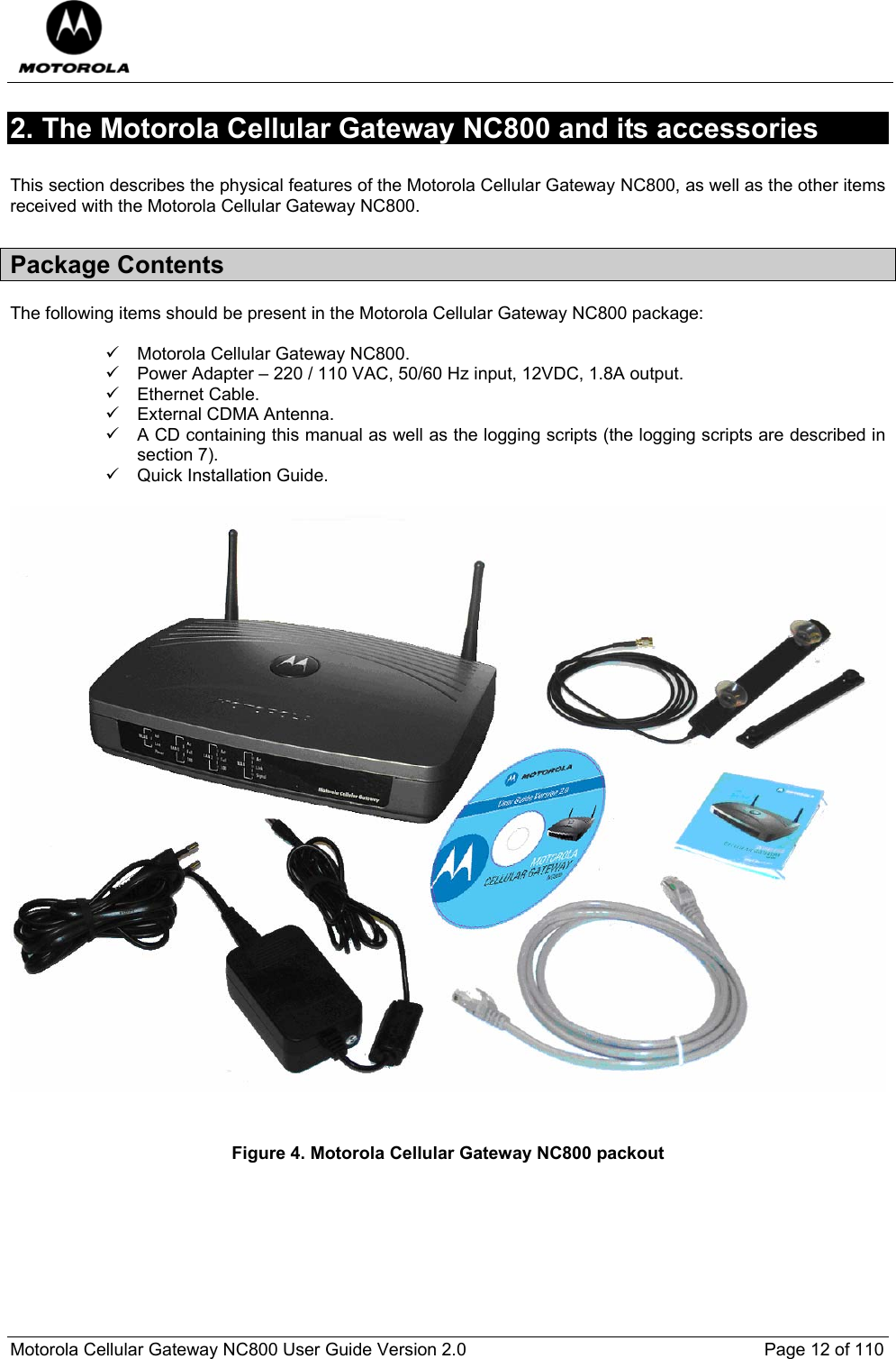  Motorola Cellular Gateway NC800 User Guide Version 2.0     Page 12 of 110  2. The Motorola Cellular Gateway NC800 and its accessories  This section describes the physical features of the Motorola Cellular Gateway NC800, as well as the other items received with the Motorola Cellular Gateway NC800. Package Contents The following items should be present in the Motorola Cellular Gateway NC800 package:  9  Motorola Cellular Gateway NC800. 9  Power Adapter – 220 / 110 VAC, 50/60 Hz input, 12VDC, 1.8A output. 9 Ethernet Cable. 9 External CDMA Antenna. 9  A CD containing this manual as well as the logging scripts (the logging scripts are described in section 7). 9  Quick Installation Guide.     Figure 4. Motorola Cellular Gateway NC800 packout     