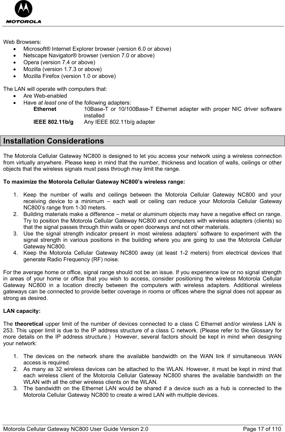  Motorola Cellular Gateway NC800 User Guide Version 2.0     Page 17 of 110   Web Browsers: •  Microsoft® Internet Explorer browser (version 6.0 or above) •  Netscape Navigator® browser (version 7.0 or above) •  Opera (version 7.4 or above) •  Mozilla (version 1.7.3 or above) •  Mozilla Firefox (version 1.0 or above)  The LAN will operate with computers that: • Are Web-enabled • Have at least one of the following adapters: Ethernet   10Base-T or 10/100Base-T Ethernet adapter with proper NIC driver software installed IEEE 802.11b/g   Any IEEE 802.11b/g adapter Installation Considerations   The Motorola Cellular Gateway NC800 is designed to let you access your network using a wireless connection from virtually anywhere. Please keep in mind that the number, thickness and location of walls, ceilings or other objects that the wireless signals must pass through may limit the range.  To maximize the Motorola Cellular Gateway NC800’s wireless range:  1.  Keep the number of walls and ceilings between the Motorola Cellular Gateway NC800 and your receiving device to a minimum – each wall or ceiling can reduce your Motorola Cellular Gateway NC800’s range from 1-30 meters. 2.  Building materials make a difference – metal or aluminum objects may have a negative effect on range. Try to position the Motorola Cellular Gateway NC800 and computers with wireless adapters (clients) so that the signal passes through thin walls or open doorways and not other materials. 3.  Use the signal strength indicator present in most wireless adapters’ software to experiment with the signal strength in various positions in the building where you are going to use the Motorola Cellular Gateway NC800. 4.  Keep the Motorola Cellular Gateway NC800 away (at least 1-2 meters) from electrical devices that generate Radio Frequency (RF) noise.  For the average home or office, signal range should not be an issue. If you experience low or no signal strength in areas of your home or office that you wish to access, consider positioning the wireless Motorola Cellular Gateway NC800 in a location directly between the computers with wireless adapters. Additional wireless gateways can be connected to provide better coverage in rooms or offices where the signal does not appear as strong as desired.  LAN capacity:  The theoretical upper limit of the number of devices connected to a class C Ethernet and/or wireless LAN is 253. This upper limit is due to the IP address structure of a class C network. (Please refer to the Glossary for more details on the IP address structure.)  However, several factors should be kept in mind when designing your network:  1.  The devices on the network share the available bandwidth on the WAN link if simultaneous WAN access is required.  2.  As many as 32 wireless devices can be attached to the WLAN. However, it must be kept in mind that each wireless client of the Motorola Cellular Gateway NC800 shares the available bandwidth on the WLAN with all the other wireless clients on the WLAN. 3.  The bandwidth on the Ethernet LAN would be shared if a device such as a hub is connected to the Motorola Cellular Gateway NC800 to create a wired LAN with multiple devices. 