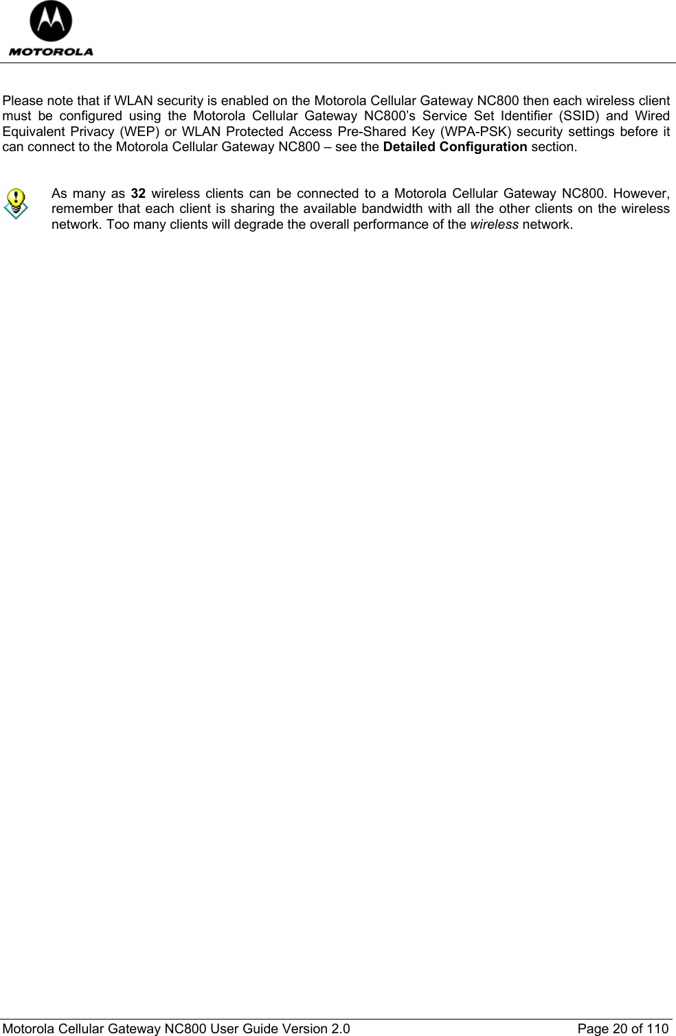  Motorola Cellular Gateway NC800 User Guide Version 2.0     Page 20 of 110   Please note that if WLAN security is enabled on the Motorola Cellular Gateway NC800 then each wireless client must be configured using the Motorola Cellular Gateway NC800’s Service Set Identifier (SSID) and Wired Equivalent Privacy (WEP) or WLAN Protected Access Pre-Shared Key (WPA-PSK) security settings before it can connect to the Motorola Cellular Gateway NC800 – see the Detailed Configuration section.      As many as 32 wireless clients can be connected to a Motorola Cellular Gateway NC800. However, remember that each client is sharing the available bandwidth with all the other clients on the wireless network. Too many clients will degrade the overall performance of the wireless network. 