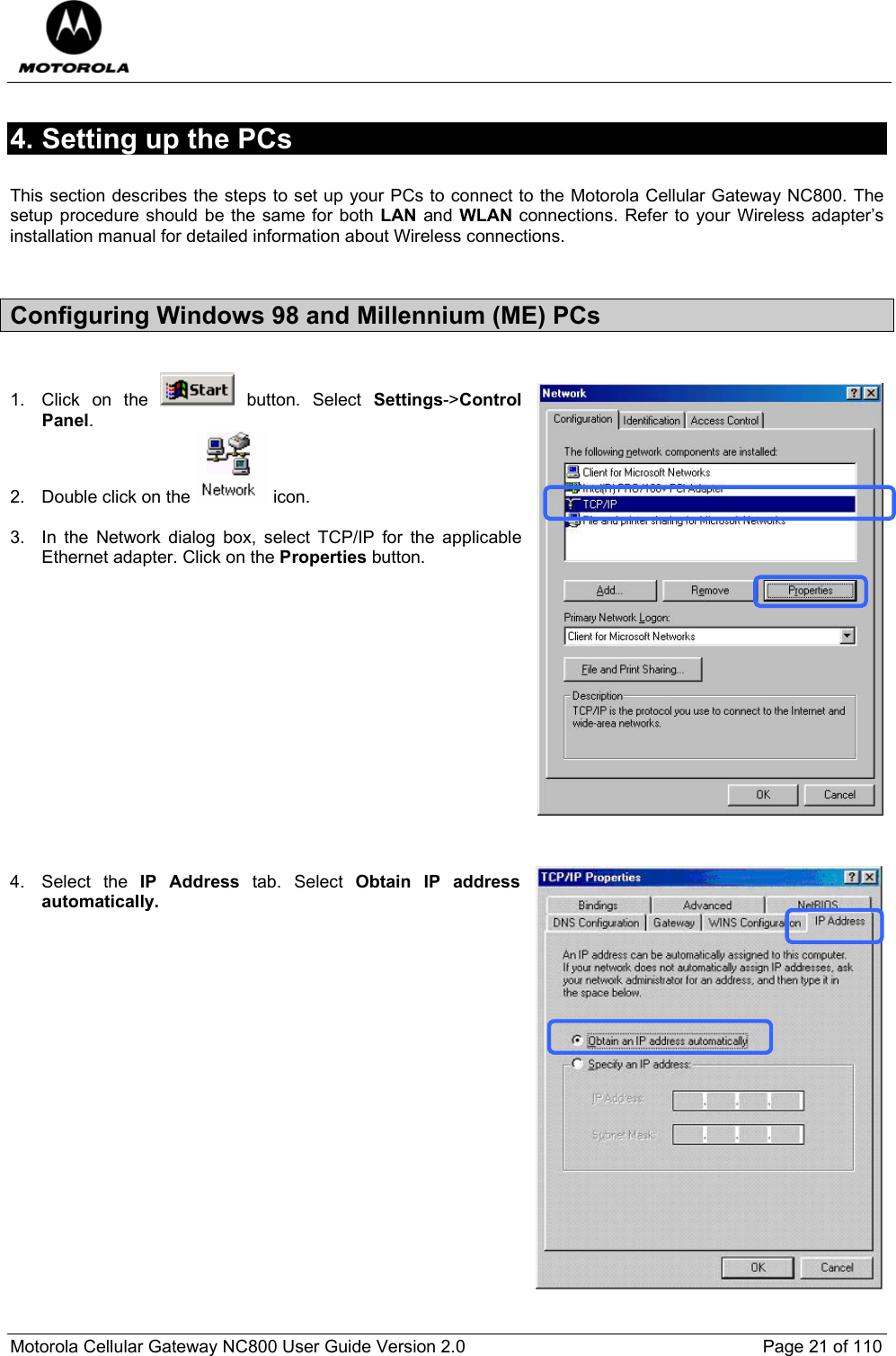  Motorola Cellular Gateway NC800 User Guide Version 2.0     Page 21 of 110  4. Setting up the PCs  This section describes the steps to set up your PCs to connect to the Motorola Cellular Gateway NC800. The setup procedure should be the same for both LAN and WLAN connections. Refer to your Wireless adapter’s installation manual for detailed information about Wireless connections.  Configuring Windows 98 and Millennium (ME) PCs  1.  Click on the   button. Select Settings-&gt;Control Panel. 2.  Double click on the   icon.   3.  In the Network dialog box, select TCP/IP for the applicable Ethernet adapter. Click on the Properties button.                4. Select the IP Address tab. Select Obtain IP address automatically.  