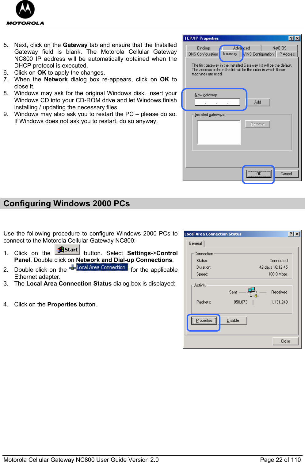  Motorola Cellular Gateway NC800 User Guide Version 2.0     Page 22 of 110   5.  Next, click on the Gateway tab and ensure that the Installed Gateway field is blank. The Motorola Cellular Gateway NC800 IP address will be automatically obtained when the DHCP protocol is executed. 6. Click on OK to apply the changes. 7. When the Network  dialog box re-appears, click on OK to close it. 8.  Windows may ask for the original Windows disk. Insert your Windows CD into your CD-ROM drive and let Windows finish installing / updating the necessary files. 9.  Windows may also ask you to restart the PC – please do so. If Windows does not ask you to restart, do so anyway.          Configuring Windows 2000 PCs   Use the following procedure to configure Windows 2000 PCs to connect to the Motorola Cellular Gateway NC800: 1. Click on the   button. Select Settings-&gt;Control Panel. Double click on Network and Dial-up Connections. 2.  Double click on the   for the applicable Ethernet adapter.  3. The Local Area Connection Status dialog box is displayed:   4. Click on the Properties button. 