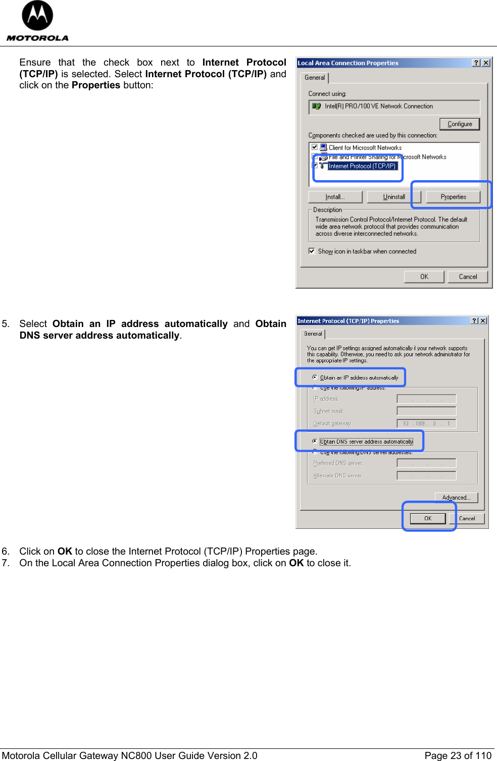  Motorola Cellular Gateway NC800 User Guide Version 2.0     Page 23 of 110  Ensure that the check box next to Internet Protocol (TCP/IP) is selected. Select Internet Protocol (TCP/IP) and click on the Properties button:                     5. Select Obtain an IP address automatically and Obtain DNS server address automatically.                   6. Click on OK to close the Internet Protocol (TCP/IP) Properties page. 7.  On the Local Area Connection Properties dialog box, click on OK to close it.                