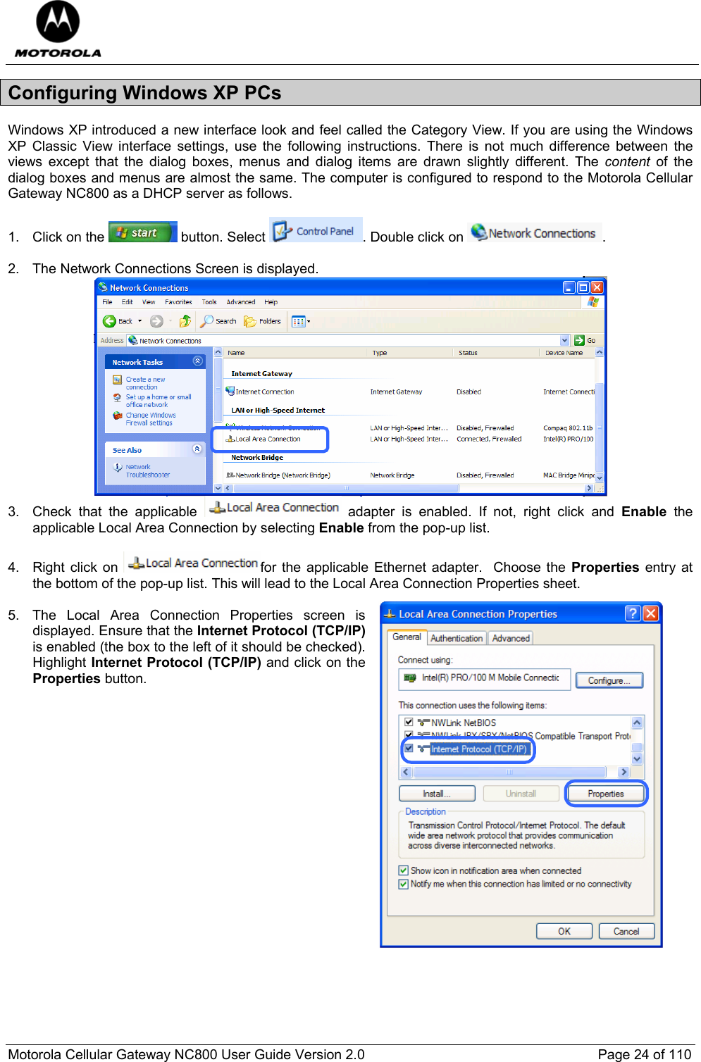  Motorola Cellular Gateway NC800 User Guide Version 2.0     Page 24 of 110  Configuring Windows XP PCs Windows XP introduced a new interface look and feel called the Category View. If you are using the Windows XP Classic View interface settings, use the following instructions. There is not much difference between the views except that the dialog boxes, menus and dialog items are drawn slightly different. The content of the dialog boxes and menus are almost the same. The computer is configured to respond to the Motorola Cellular Gateway NC800 as a DHCP server as follows.  1. Click on the   button. Select  . Double click on  .  2.  The Network Connections Screen is displayed.  3. Check that the applicable   adapter is enabled. If not, right click and Enable the applicable Local Area Connection by selecting Enable from the pop-up list.  4. Right click on  for the applicable Ethernet adapter.  Choose the Properties entry at the bottom of the pop-up list. This will lead to the Local Area Connection Properties sheet.   5.  The Local Area Connection Properties screen is displayed. Ensure that the Internet Protocol (TCP/IP) is enabled (the box to the left of it should be checked). Highlight Internet Protocol (TCP/IP) and click on the Properties button.                      