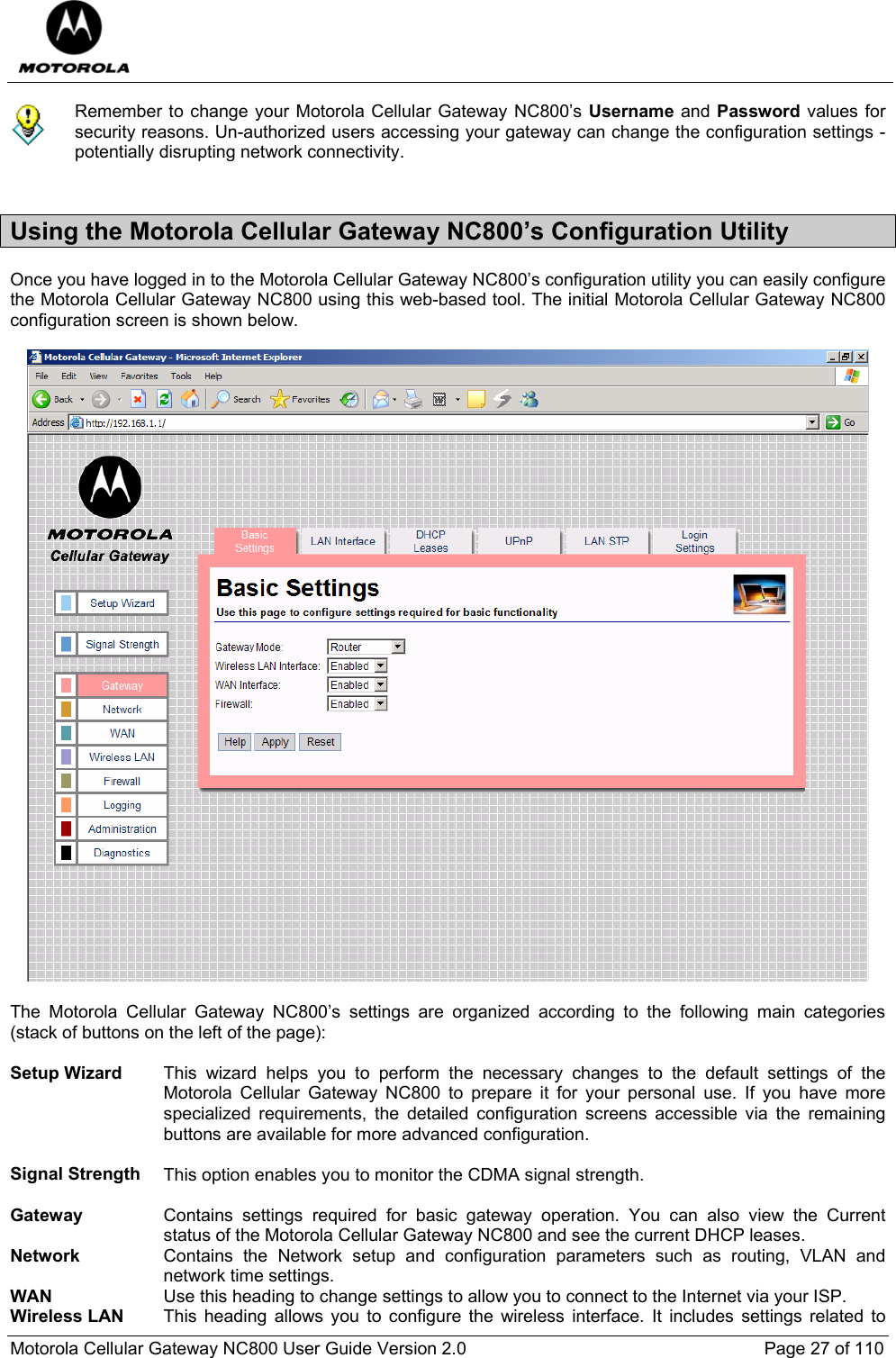  Motorola Cellular Gateway NC800 User Guide Version 2.0     Page 27 of 110   Remember to change your Motorola Cellular Gateway NC800’s Username and Password values for security reasons. Un-authorized users accessing your gateway can change the configuration settings - potentially disrupting network connectivity.  Using the Motorola Cellular Gateway NC800’s Configuration Utility Once you have logged in to the Motorola Cellular Gateway NC800’s configuration utility you can easily configure the Motorola Cellular Gateway NC800 using this web-based tool. The initial Motorola Cellular Gateway NC800 configuration screen is shown below.    The Motorola Cellular Gateway NC800’s settings are organized according to the following main categories (stack of buttons on the left of the page):   Setup Wizard  This wizard helps you to perform the necessary changes to the default settings of the Motorola Cellular Gateway NC800 to prepare it for your personal use. If you have more specialized requirements, the detailed configuration screens accessible via the remaining buttons are available for more advanced configuration.   Signal Strength  This option enables you to monitor the CDMA signal strength.   Gateway  Contains settings required for basic gateway operation. You can also view the Current status of the Motorola Cellular Gateway NC800 and see the current DHCP leases. Network  Contains the Network setup and configuration parameters such as routing, VLAN and network time settings. WAN  Use this heading to change settings to allow you to connect to the Internet via your ISP. Wireless LAN  This heading allows you to configure the wireless interface. It includes settings related to 