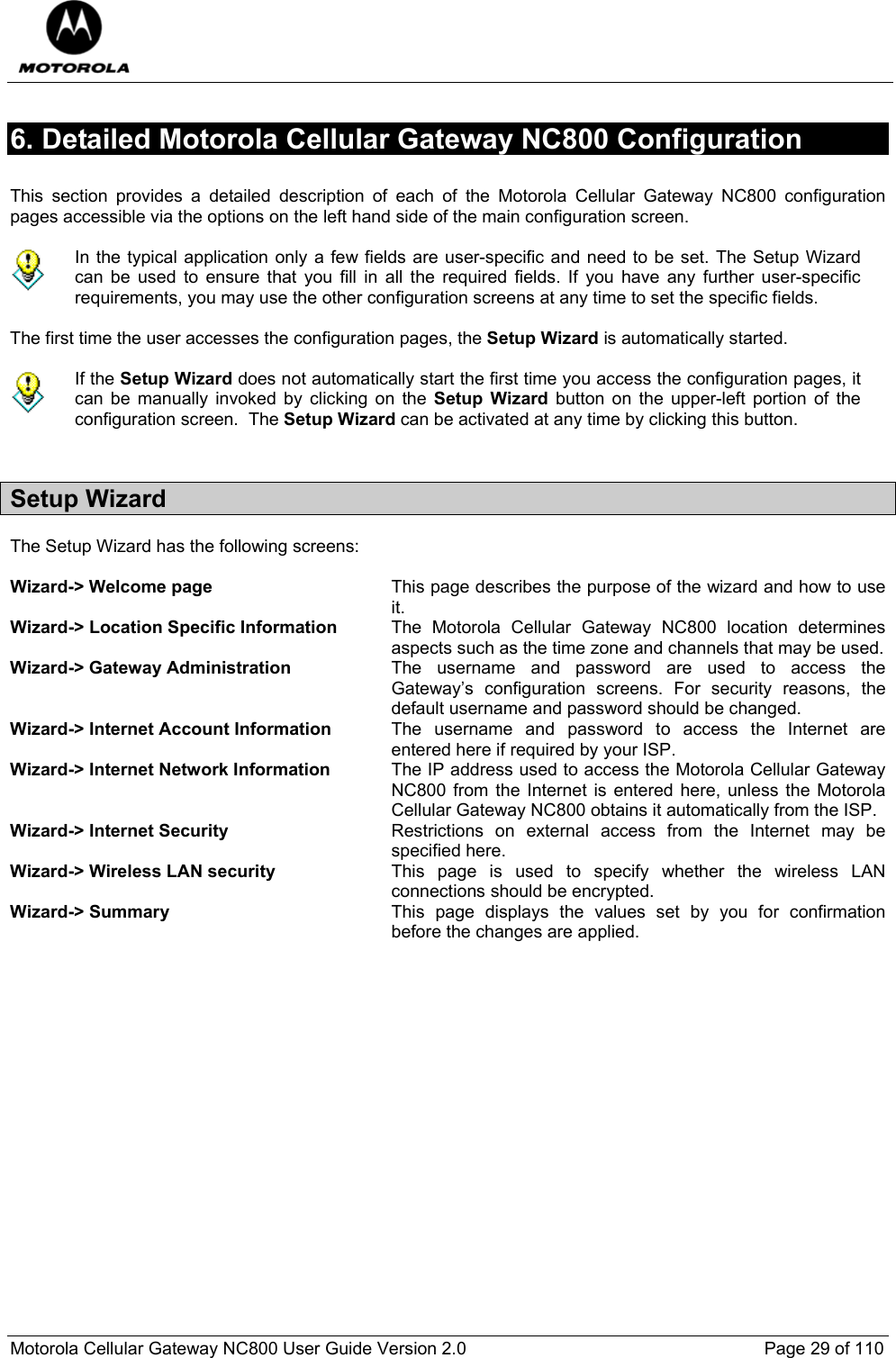  Motorola Cellular Gateway NC800 User Guide Version 2.0     Page 29 of 110  6. Detailed Motorola Cellular Gateway NC800 Configuration   This section provides a detailed description of each of the Motorola Cellular Gateway NC800 configuration pages accessible via the options on the left hand side of the main configuration screen.   In the typical application only a few fields are user-specific and need to be set. The Setup Wizard can be used to ensure that you fill in all the required fields. If you have any further user-specific requirements, you may use the other configuration screens at any time to set the specific fields.    The first time the user accesses the configuration pages, the Setup Wizard is automatically started.    If the Setup Wizard does not automatically start the first time you access the configuration pages, it can be manually invoked by clicking on the Setup Wizard button on the upper-left portion of the configuration screen.  The Setup Wizard can be activated at any time by clicking this button.  Setup Wizard The Setup Wizard has the following screens:  Wizard-&gt; Welcome page  This page describes the purpose of the wizard and how to use it. Wizard-&gt; Location Specific Information  The Motorola Cellular Gateway NC800 location determines aspects such as the time zone and channels that may be used. Wizard-&gt; Gateway Administration  The username and password are used to access the Gateway’s configuration screens. For security reasons, the default username and password should be changed. Wizard-&gt; Internet Account Information  The username and password to access the Internet are entered here if required by your ISP. Wizard-&gt; Internet Network Information  The IP address used to access the Motorola Cellular Gateway NC800 from the Internet is entered here, unless the Motorola Cellular Gateway NC800 obtains it automatically from the ISP. Wizard-&gt; Internet Security  Restrictions on external access from the Internet may be specified here. Wizard-&gt; Wireless LAN security  This page is used to specify whether the wireless LAN connections should be encrypted. Wizard-&gt; Summary  This page displays the values set by you for confirmation before the changes are applied. 