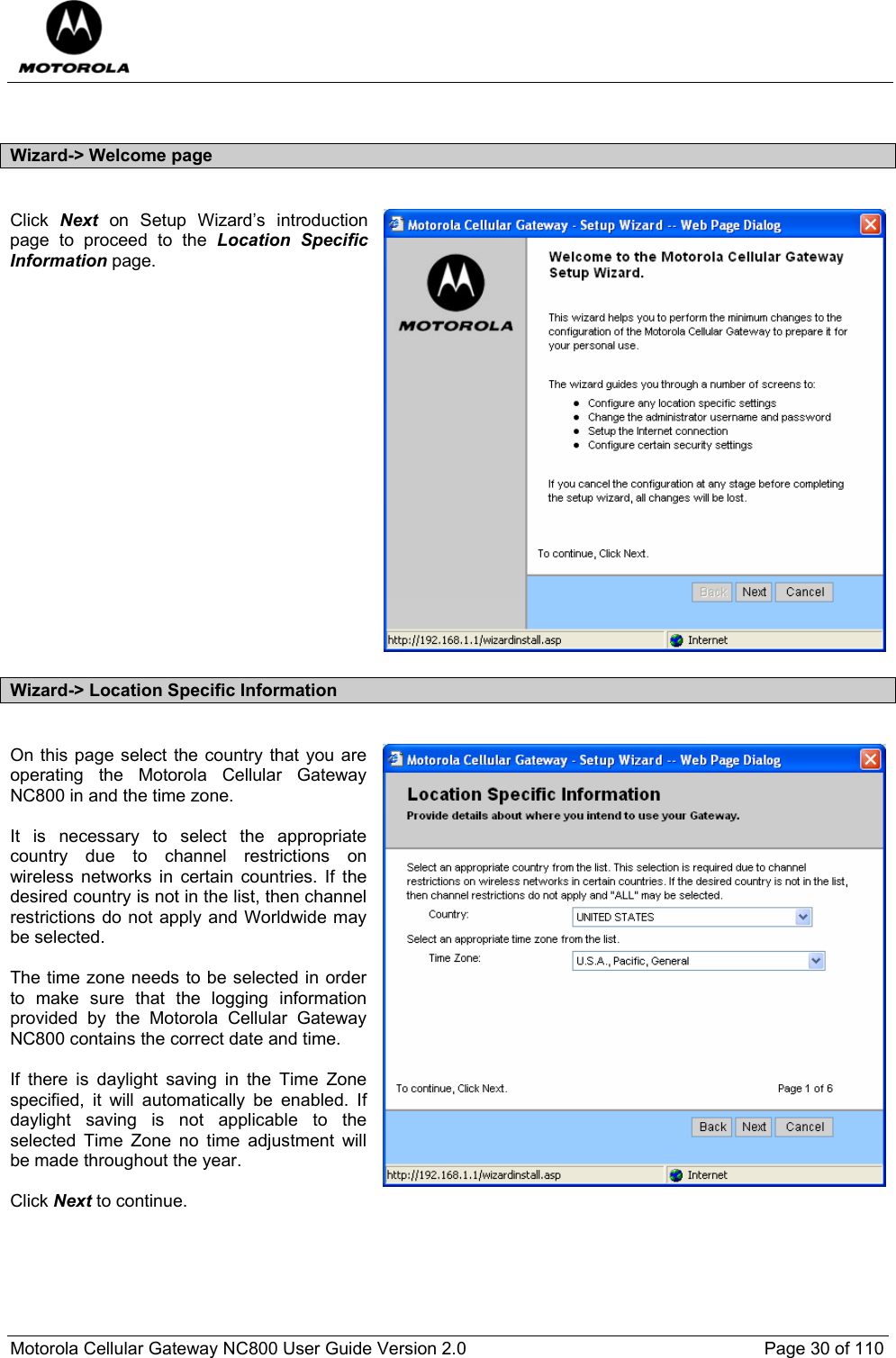  Motorola Cellular Gateway NC800 User Guide Version 2.0     Page 30 of 110   Wizard-&gt; Welcome page  Click  Next on Setup Wizard’s introduction page to proceed to the Location Specific Information page.                    Wizard-&gt; Location Specific Information  On this page select the country that you are operating the Motorola Cellular Gateway NC800 in and the time zone.  It is necessary to select the appropriate country due to channel restrictions on wireless networks in certain countries. If the desired country is not in the list, then channel restrictions do not apply and Worldwide may be selected.  The time zone needs to be selected in order to make sure that the logging information provided by the Motorola Cellular Gateway NC800 contains the correct date and time.  If there is daylight saving in the Time Zone specified, it will automatically be enabled. If daylight saving is not applicable to the selected Time Zone no time adjustment will be made throughout the year.  Click Next to continue.  