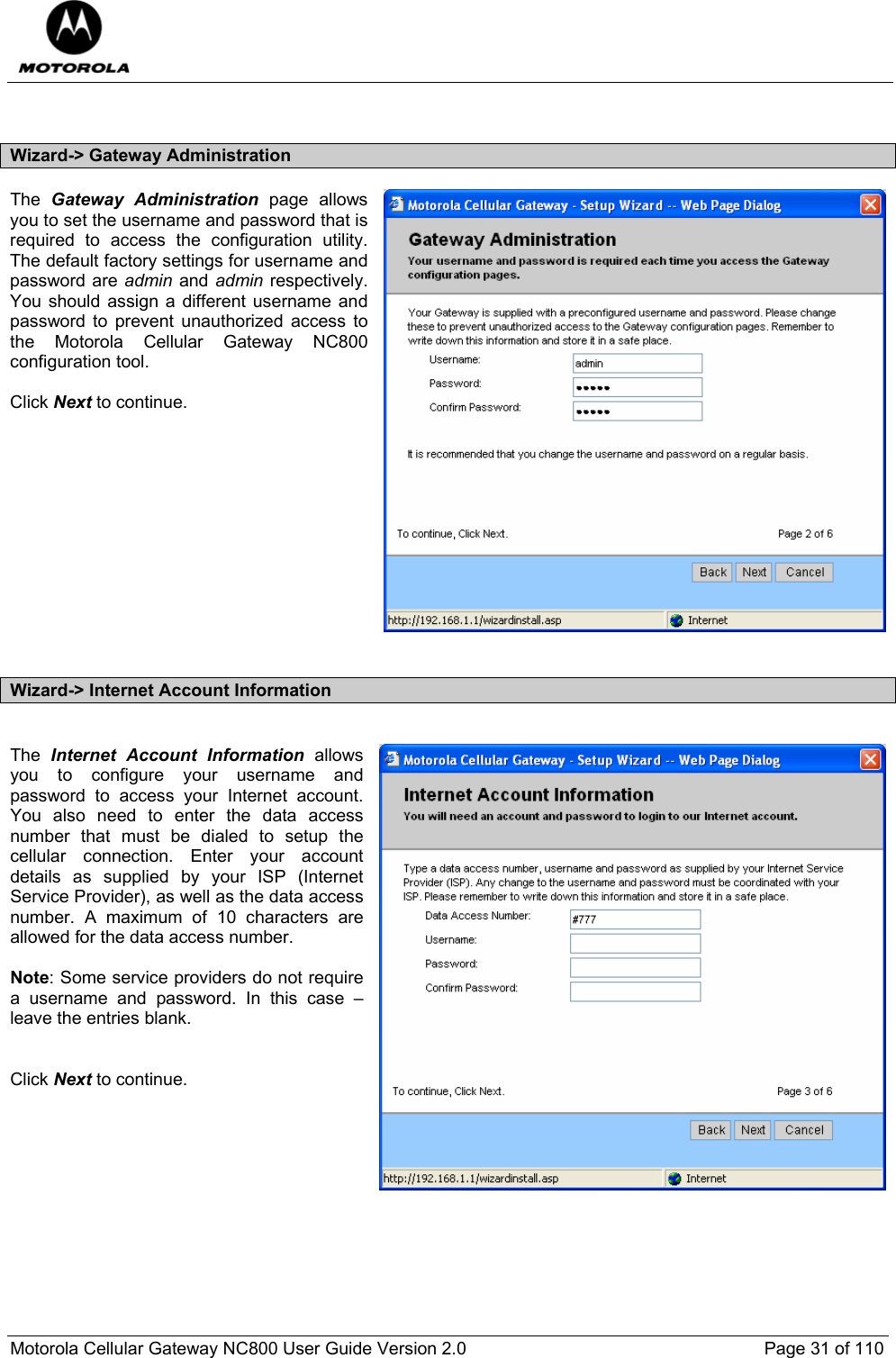  Motorola Cellular Gateway NC800 User Guide Version 2.0     Page 31 of 110   Wizard-&gt; Gateway Administration The  Gateway Administration page allows you to set the username and password that is required to access the configuration utility.  The default factory settings for username and password are admin and admin respectively.  You should assign a different username and password to prevent unauthorized access to the Motorola Cellular Gateway NC800 configuration tool.  Click Next to continue.             Wizard-&gt; Internet Account Information  The  Internet Account Information allows you to configure your username and password to access your Internet account.  You also need to enter the data access number that must be dialed to setup the cellular connection. Enter your account details as supplied by your ISP (Internet Service Provider), as well as the data access number. A maximum of 10 characters are allowed for the data access number.  Note: Some service providers do not require a username and password. In this case – leave the entries blank.   Click Next to continue.   