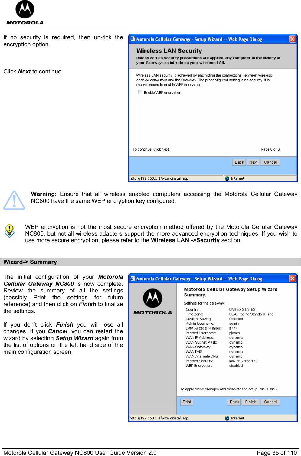  Motorola Cellular Gateway NC800 User Guide Version 2.0     Page 35 of 110  If no security is required, then un-tick the encryption option.    Click Next to continue.                   Warning: Ensure that all wireless enabled computers accessing the Motorola Cellular Gateway NC800 have the same WEP encryption key configured.    WEP encryption is not the most secure encryption method offered by the Motorola Cellular Gateway NC800, but not all wireless adapters support the more advanced encryption techniques. If you wish to use more secure encryption, please refer to the Wireless LAN -&gt;Security section.  Wizard-&gt; Summary The initial configuration of your Motorola Cellular Gateway NC800 is now complete. Review the summary of all the settings (possibly Print the settings for future reference) and then click on Finish to finalize the settings.  If you don’t click Finish you will lose all changes. If you Cancel, you can restart the wizard by selecting Setup Wizard again from the list of options on the left hand side of the main configuration screen.          