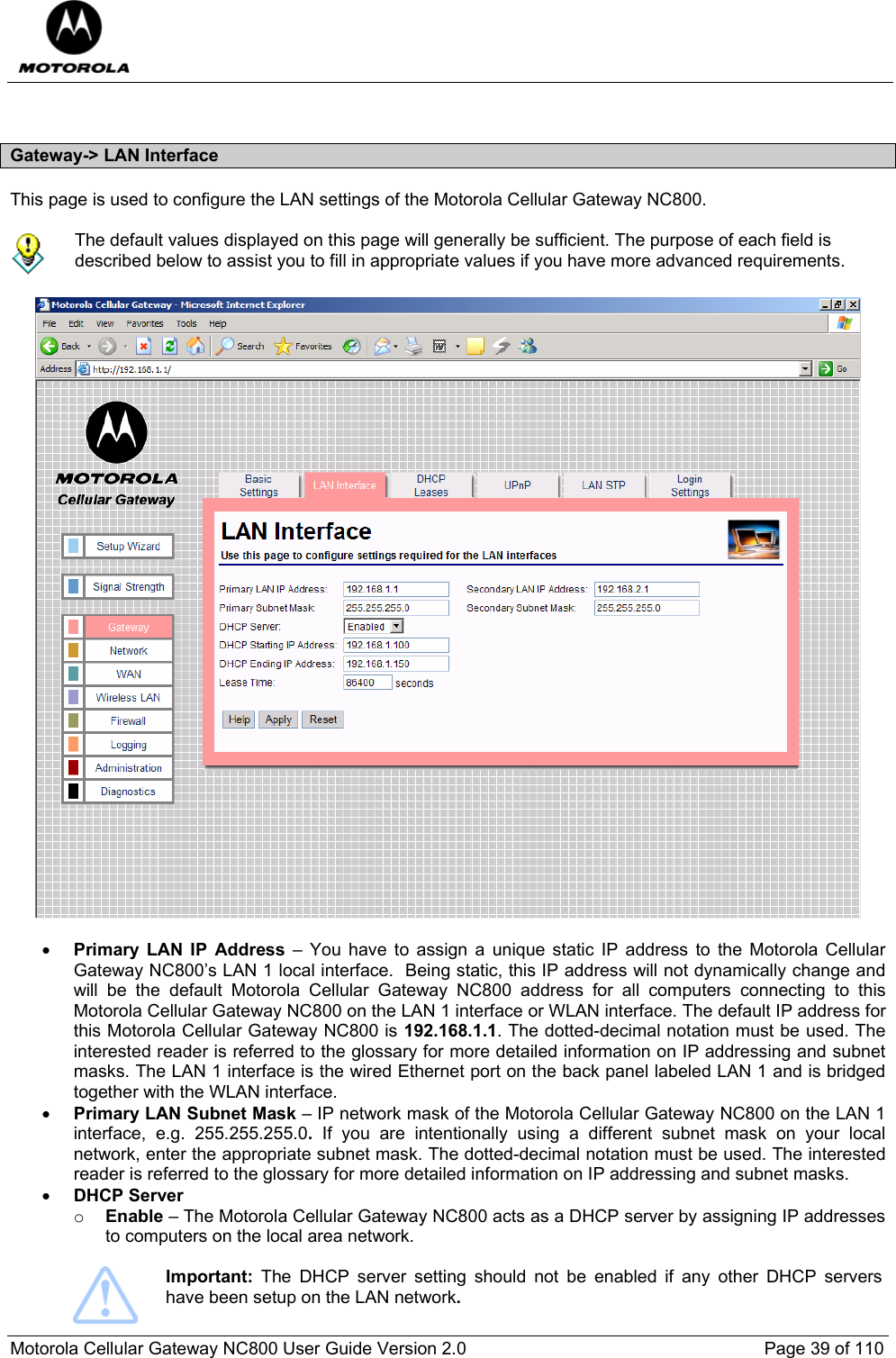  Motorola Cellular Gateway NC800 User Guide Version 2.0     Page 39 of 110   Gateway-&gt; LAN Interface This page is used to configure the LAN settings of the Motorola Cellular Gateway NC800.    The default values displayed on this page will generally be sufficient. The purpose of each field is described below to assist you to fill in appropriate values if you have more advanced requirements.    • Primary LAN IP Address – You have to assign a unique static IP address to the Motorola Cellular Gateway NC800’s LAN 1 local interface.  Being static, this IP address will not dynamically change and will be the default Motorola Cellular Gateway NC800 address for all computers connecting to this Motorola Cellular Gateway NC800 on the LAN 1 interface or WLAN interface. The default IP address for this Motorola Cellular Gateway NC800 is 192.168.1.1. The dotted-decimal notation must be used. The interested reader is referred to the glossary for more detailed information on IP addressing and subnet masks. The LAN 1 interface is the wired Ethernet port on the back panel labeled LAN 1 and is bridged together with the WLAN interface.  • Primary LAN Subnet Mask – IP network mask of the Motorola Cellular Gateway NC800 on the LAN 1 interface, e.g. 255.255.255.0.  If you are intentionally using a different subnet mask on your local network, enter the appropriate subnet mask. The dotted-decimal notation must be used. The interested reader is referred to the glossary for more detailed information on IP addressing and subnet masks. • DHCP Server   o Enable – The Motorola Cellular Gateway NC800 acts as a DHCP server by assigning IP addresses to computers on the local area network.   Important:  The DHCP server setting should not be enabled if any other DHCP servers have been setup on the LAN network. 