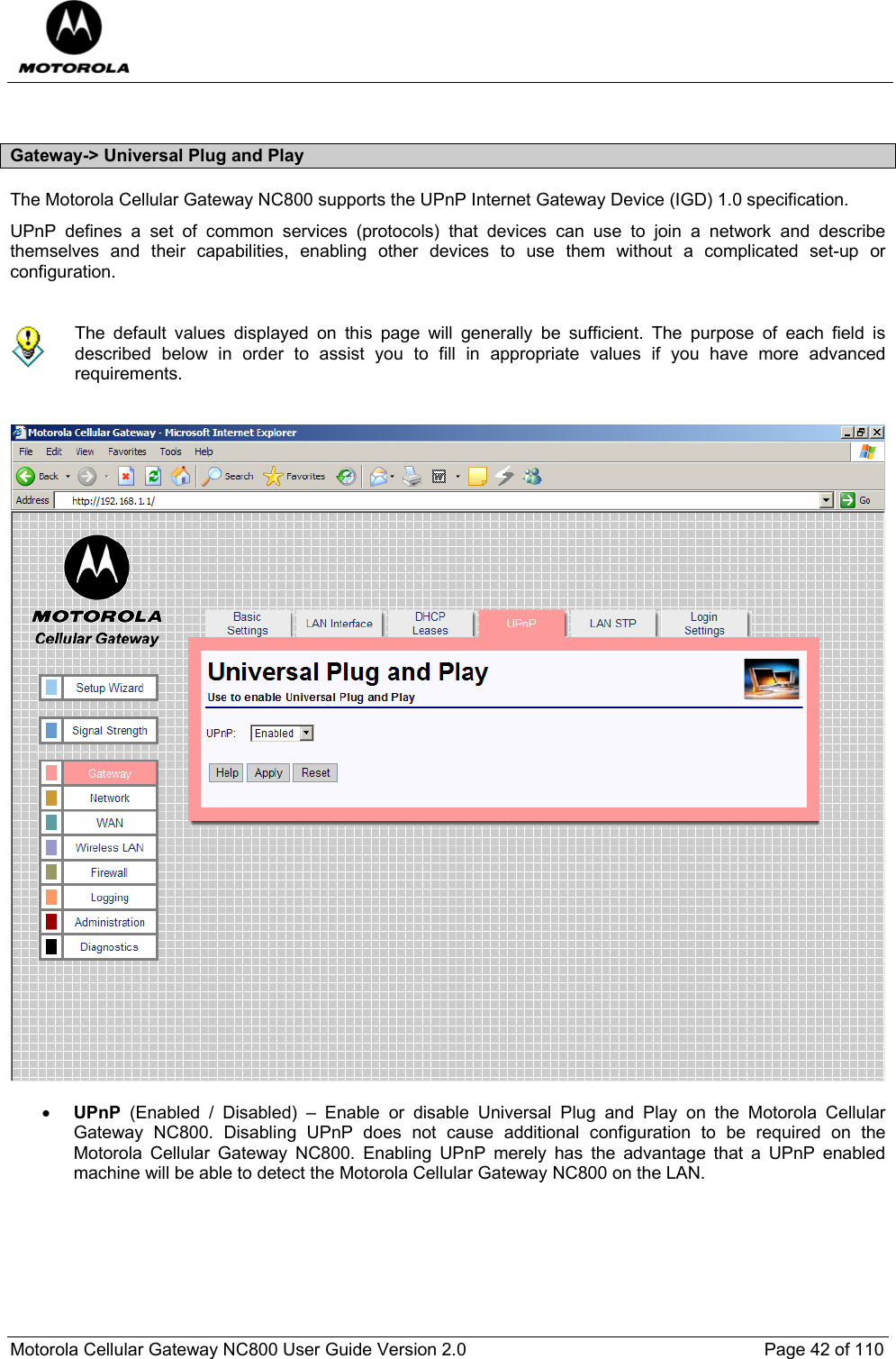  Motorola Cellular Gateway NC800 User Guide Version 2.0     Page 42 of 110   Gateway-&gt; Universal Plug and Play The Motorola Cellular Gateway NC800 supports the UPnP Internet Gateway Device (IGD) 1.0 specification.  UPnP defines a set of common services (protocols) that devices can use to join a network and describe themselves and their capabilities, enabling other devices to use them without a complicated set-up or configuration.    The default values displayed on this page will generally be sufficient. The purpose of each field is described below in order to assist you to fill in appropriate values if you have more advanced requirements.     • UPnP  (Enabled / Disabled) – Enable or disable Universal Plug and Play on the Motorola Cellular Gateway NC800. Disabling UPnP does not cause additional configuration to be required on the Motorola Cellular Gateway NC800. Enabling UPnP merely has the advantage that a UPnP enabled machine will be able to detect the Motorola Cellular Gateway NC800 on the LAN.  