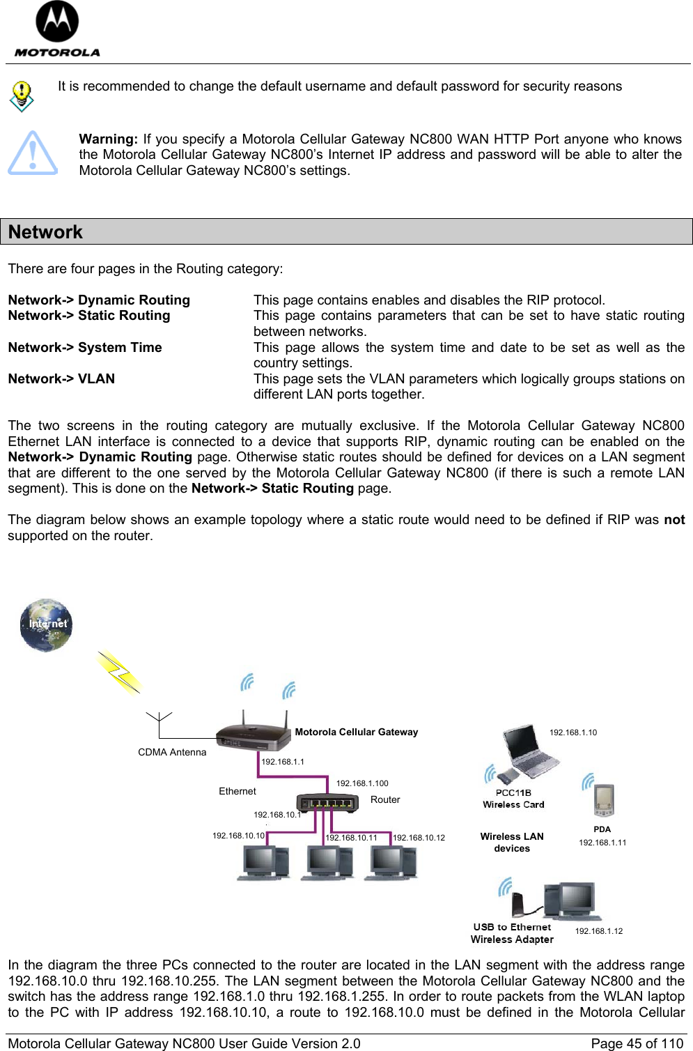  Motorola Cellular Gateway NC800 User Guide Version 2.0     Page 45 of 110   It is recommended to change the default username and default password for security reasons   Warning: If you specify a Motorola Cellular Gateway NC800 WAN HTTP Port anyone who knows the Motorola Cellular Gateway NC800’s Internet IP address and password will be able to alter the Motorola Cellular Gateway NC800’s settings.  Network There are four pages in the Routing category:  Network-&gt; Dynamic Routing  This page contains enables and disables the RIP protocol. Network-&gt; Static Routing  This page contains parameters that can be set to have static routing between networks. Network-&gt; System Time  This page allows the system time and date to be set as well as the country settings. Network-&gt; VLAN  This page sets the VLAN parameters which logically groups stations on different LAN ports together.   The two screens in the routing category are mutually exclusive. If the Motorola Cellular Gateway NC800 Ethernet LAN interface is connected to a device that supports RIP, dynamic routing can be enabled on the Network-&gt; Dynamic Routing page. Otherwise static routes should be defined for devices on a LAN segment that are different to the one served by the Motorola Cellular Gateway NC800 (if there is such a remote LAN segment). This is done on the Network-&gt; Static Routing page.  The diagram below shows an example topology where a static route would need to be defined if RIP was not supported on the router.    Motorola Cellular GatewayCDMA AntennaPDAWireless LAN devices192.168.1.100192.168.1.1192.168.10.10 192.168.10.11 192.168.10.12192.168.1.10192.168.1.11192.168.1.12192.168.10.1RouterEthernet In the diagram the three PCs connected to the router are located in the LAN segment with the address range 192.168.10.0 thru 192.168.10.255. The LAN segment between the Motorola Cellular Gateway NC800 and the switch has the address range 192.168.1.0 thru 192.168.1.255. In order to route packets from the WLAN laptop to the PC with IP address 192.168.10.10, a route to 192.168.10.0 must be defined in the Motorola Cellular 