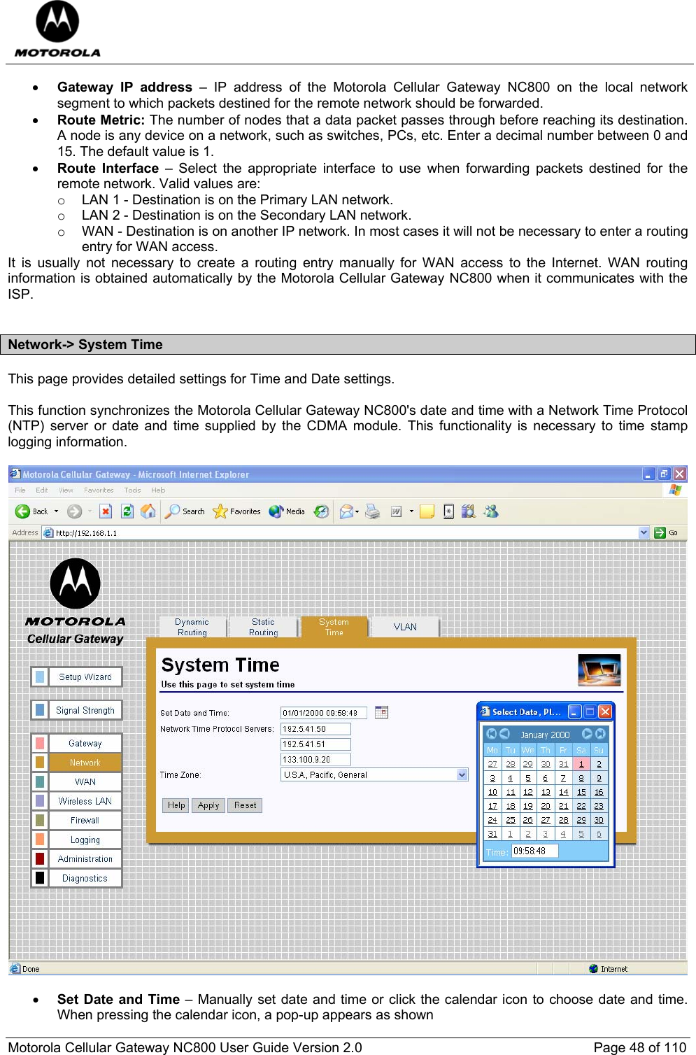  Motorola Cellular Gateway NC800 User Guide Version 2.0     Page 48 of 110  • Gateway IP address – IP address of the Motorola Cellular Gateway NC800 on the local network segment to which packets destined for the remote network should be forwarded. • Route Metric: The number of nodes that a data packet passes through before reaching its destination. A node is any device on a network, such as switches, PCs, etc. Enter a decimal number between 0 and 15. The default value is 1. • Route Interface – Select the appropriate interface to use when forwarding packets destined for the remote network. Valid values are:  o  LAN 1 - Destination is on the Primary LAN network.  o  LAN 2 - Destination is on the Secondary LAN network.  o  WAN - Destination is on another IP network. In most cases it will not be necessary to enter a routing entry for WAN access. It is usually not necessary to create a routing entry manually for WAN access to the Internet. WAN routing information is obtained automatically by the Motorola Cellular Gateway NC800 when it communicates with the ISP.   Network-&gt; System Time This page provides detailed settings for Time and Date settings.  This function synchronizes the Motorola Cellular Gateway NC800&apos;s date and time with a Network Time Protocol (NTP) server or date and time supplied by the CDMA module. This functionality is necessary to time stamp logging information.     • Set Date and Time – Manually set date and time or click the calendar icon to choose date and time. When pressing the calendar icon, a pop-up appears as shown 