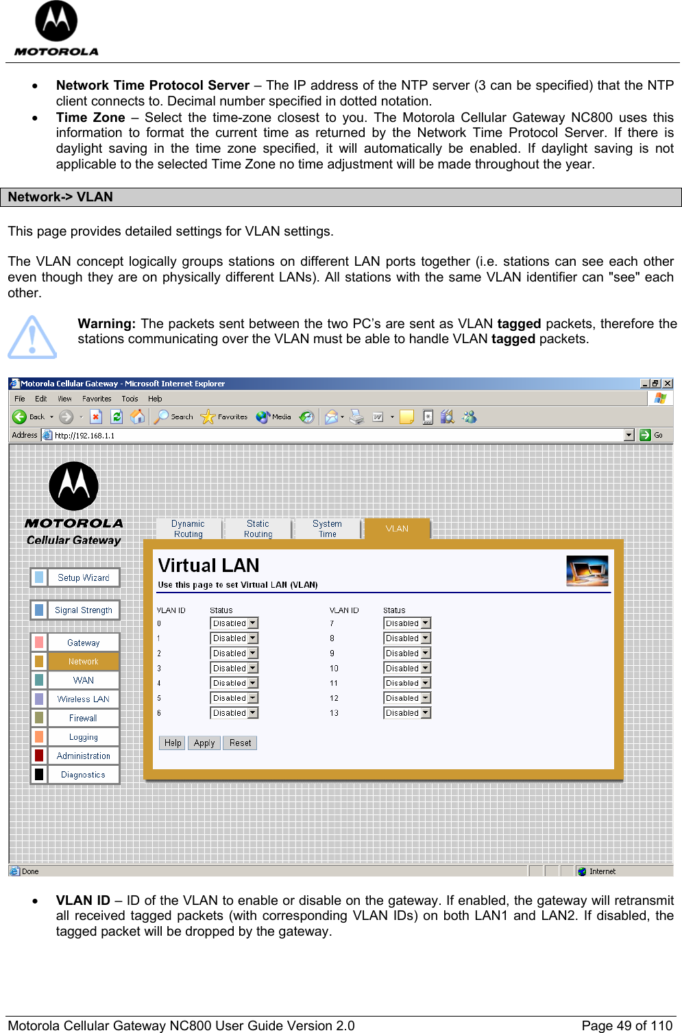  Motorola Cellular Gateway NC800 User Guide Version 2.0     Page 49 of 110  • Network Time Protocol Server – The IP address of the NTP server (3 can be specified) that the NTP client connects to. Decimal number specified in dotted notation.  • Time Zone – Select the time-zone closest to you. The Motorola Cellular Gateway NC800 uses this information to format the current time as returned by the Network Time Protocol Server. If there is daylight saving in the time zone specified, it will automatically be enabled. If daylight saving is not applicable to the selected Time Zone no time adjustment will be made throughout the year.    Network-&gt; VLAN This page provides detailed settings for VLAN settings.  The VLAN concept logically groups stations on different LAN ports together (i.e. stations can see each other even though they are on physically different LANs). All stations with the same VLAN identifier can &quot;see&quot; each other.    Warning: The packets sent between the two PC’s are sent as VLAN tagged packets, therefore the stations communicating over the VLAN must be able to handle VLAN tagged packets.     • VLAN ID – ID of the VLAN to enable or disable on the gateway. If enabled, the gateway will retransmit all received tagged packets (with corresponding VLAN IDs) on both LAN1 and LAN2. If disabled, the tagged packet will be dropped by the gateway.  
