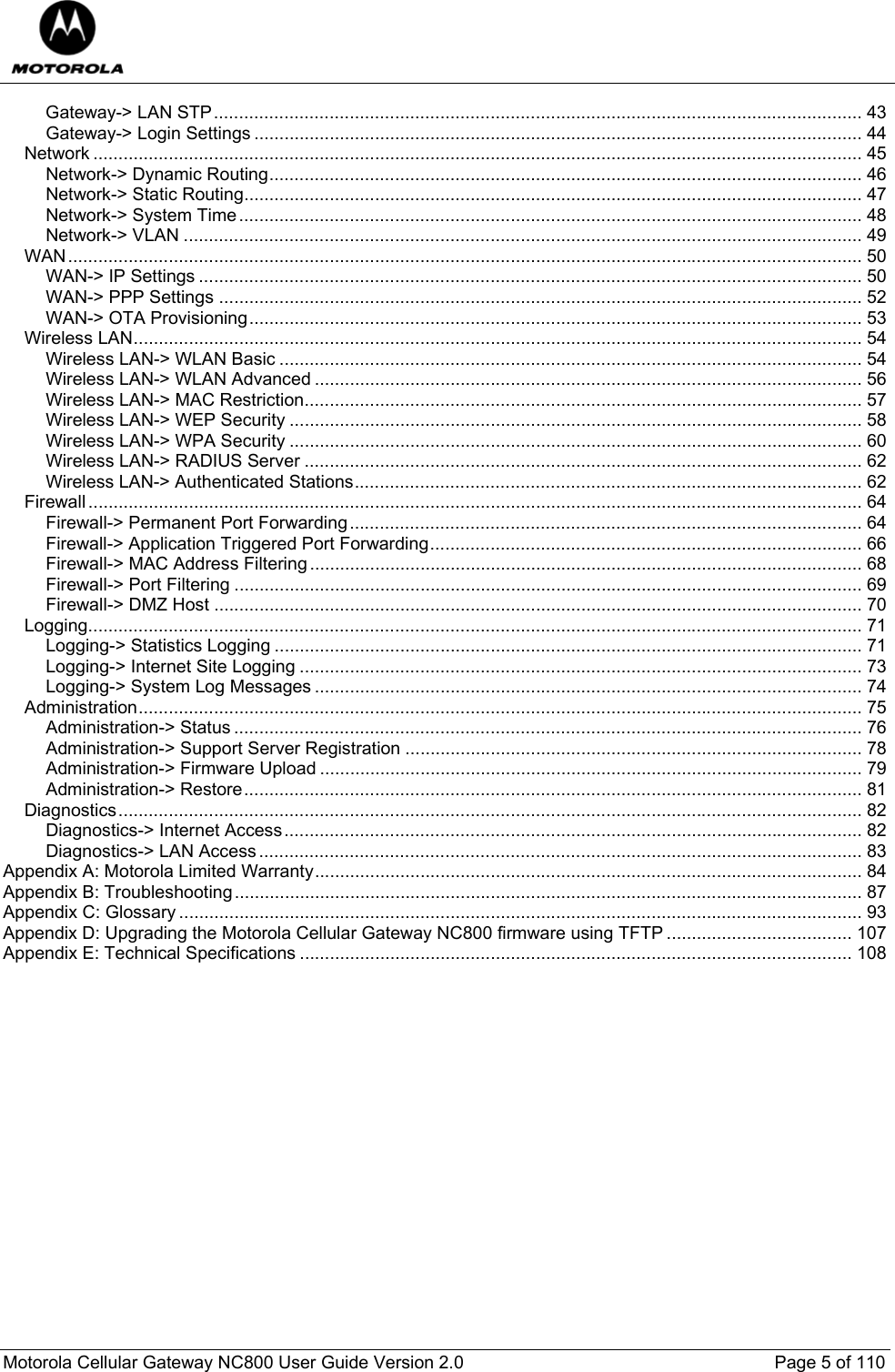  Motorola Cellular Gateway NC800 User Guide Version 2.0     Page 5 of 110  Gateway-&gt; LAN STP................................................................................................................................. 43 Gateway-&gt; Login Settings ......................................................................................................................... 44 Network ......................................................................................................................................................... 45 Network-&gt; Dynamic Routing...................................................................................................................... 46 Network-&gt; Static Routing........................................................................................................................... 47 Network-&gt; System Time............................................................................................................................ 48 Network-&gt; VLAN ....................................................................................................................................... 49 WAN.............................................................................................................................................................. 50 WAN-&gt; IP Settings .................................................................................................................................... 50 WAN-&gt; PPP Settings ................................................................................................................................ 52 WAN-&gt; OTA Provisioning.......................................................................................................................... 53 Wireless LAN................................................................................................................................................. 54 Wireless LAN-&gt; WLAN Basic .................................................................................................................... 54 Wireless LAN-&gt; WLAN Advanced ............................................................................................................. 56 Wireless LAN-&gt; MAC Restriction............................................................................................................... 57 Wireless LAN-&gt; WEP Security .................................................................................................................. 58 Wireless LAN-&gt; WPA Security .................................................................................................................. 60 Wireless LAN-&gt; RADIUS Server ............................................................................................................... 62 Wireless LAN-&gt; Authenticated Stations..................................................................................................... 62 Firewall.......................................................................................................................................................... 64 Firewall-&gt; Permanent Port Forwarding...................................................................................................... 64 Firewall-&gt; Application Triggered Port Forwarding...................................................................................... 66 Firewall-&gt; MAC Address Filtering.............................................................................................................. 68 Firewall-&gt; Port Filtering ............................................................................................................................. 69 Firewall-&gt; DMZ Host ................................................................................................................................. 70 Logging.......................................................................................................................................................... 71 Logging-&gt; Statistics Logging ..................................................................................................................... 71 Logging-&gt; Internet Site Logging ................................................................................................................ 73 Logging-&gt; System Log Messages ............................................................................................................. 74 Administration................................................................................................................................................ 75 Administration-&gt; Status ............................................................................................................................. 76 Administration-&gt; Support Server Registration ........................................................................................... 78 Administration-&gt; Firmware Upload ............................................................................................................ 79 Administration-&gt; Restore........................................................................................................................... 81 Diagnostics.................................................................................................................................................... 82 Diagnostics-&gt; Internet Access................................................................................................................... 82 Diagnostics-&gt; LAN Access........................................................................................................................ 83 Appendix A: Motorola Limited Warranty............................................................................................................. 84 Appendix B: Troubleshooting............................................................................................................................. 87 Appendix C: Glossary ........................................................................................................................................ 93 Appendix D: Upgrading the Motorola Cellular Gateway NC800 firmware using TFTP ..................................... 107 Appendix E: Technical Specifications .............................................................................................................. 108     