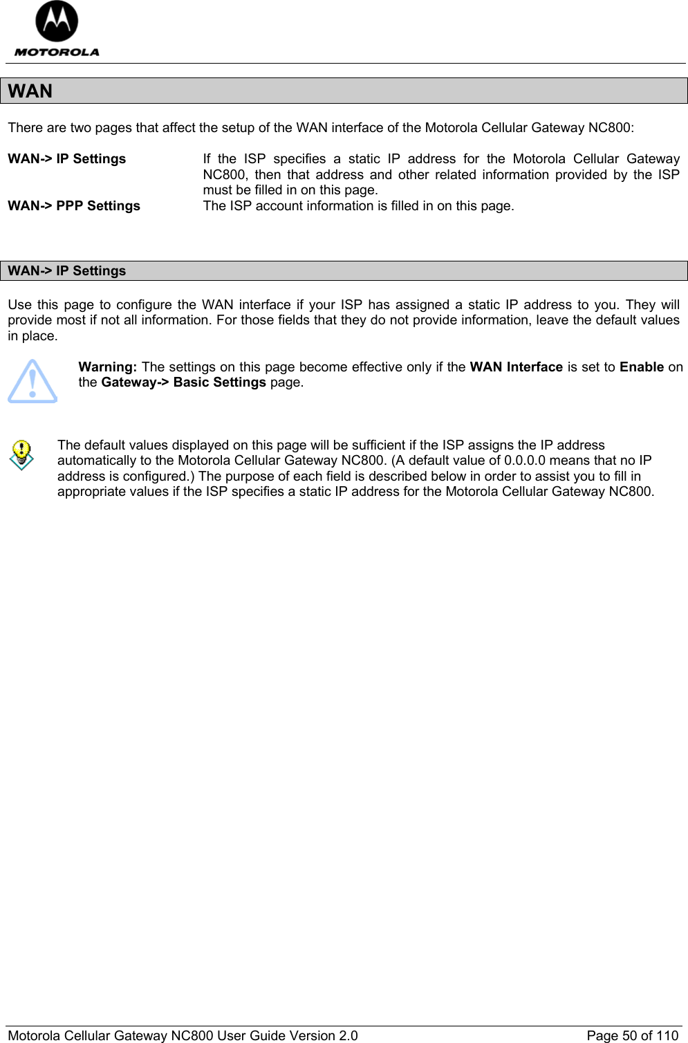  Motorola Cellular Gateway NC800 User Guide Version 2.0     Page 50 of 110  WAN There are two pages that affect the setup of the WAN interface of the Motorola Cellular Gateway NC800:  WAN-&gt; IP Settings  If the ISP specifies a static IP address for the Motorola Cellular Gateway NC800, then that address and other related information provided by the ISP must be filled in on this page. WAN-&gt; PPP Settings  The ISP account information is filled in on this page.   WAN-&gt; IP Settings Use this page to configure the WAN interface if your ISP has assigned a static IP address to you. They will provide most if not all information. For those fields that they do not provide information, leave the default values in place.   Warning: The settings on this page become effective only if the WAN Interface is set to Enable on the Gateway-&gt; Basic Settings page.     The default values displayed on this page will be sufficient if the ISP assigns the IP address automatically to the Motorola Cellular Gateway NC800. (A default value of 0.0.0.0 means that no IP address is configured.) The purpose of each field is described below in order to assist you to fill in appropriate values if the ISP specifies a static IP address for the Motorola Cellular Gateway NC800.    