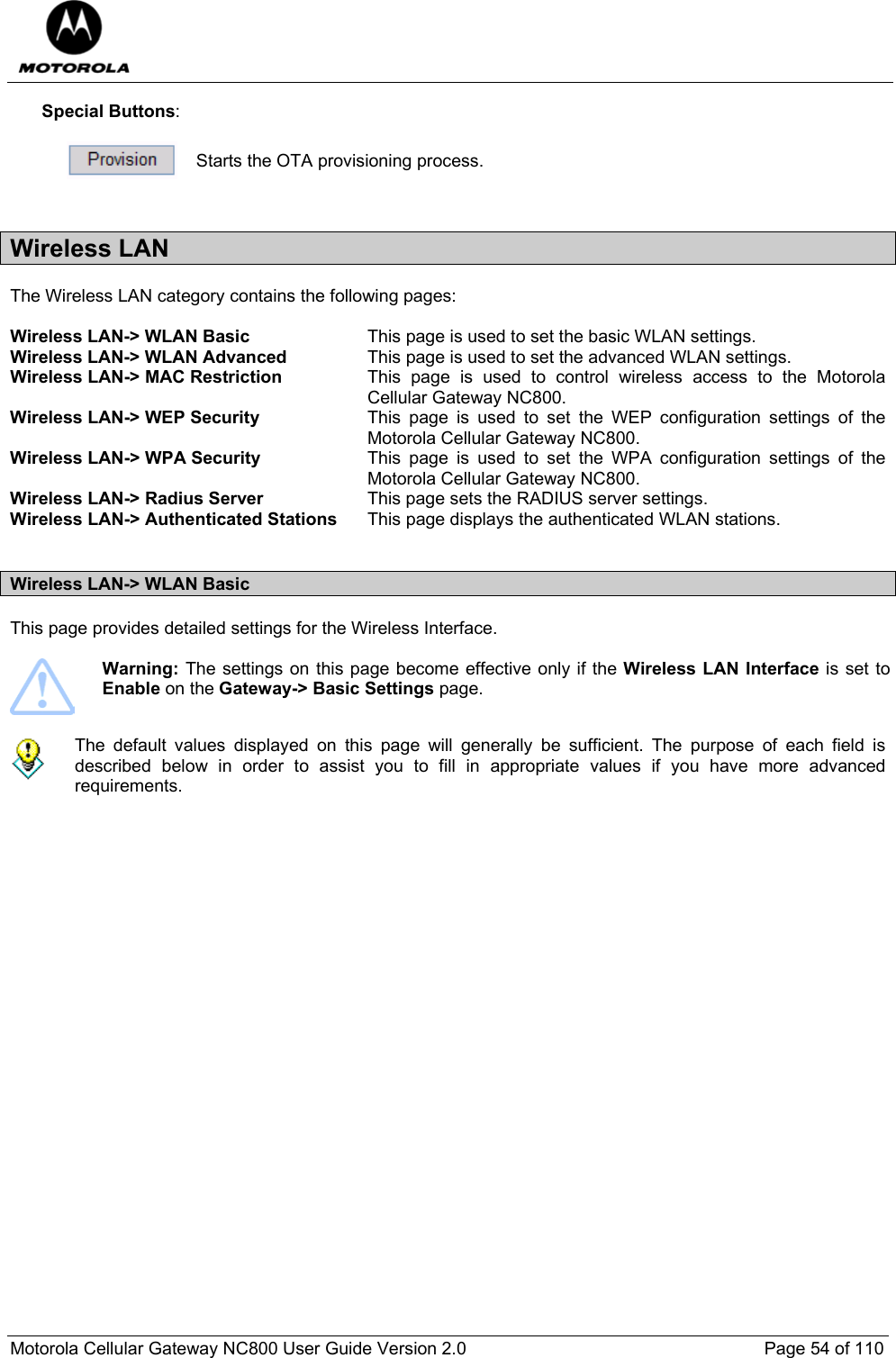  Motorola Cellular Gateway NC800 User Guide Version 2.0     Page 54 of 110  Special Buttons:   Starts the OTA provisioning process.  Wireless LAN The Wireless LAN category contains the following pages:  Wireless LAN-&gt; WLAN Basic  This page is used to set the basic WLAN settings. Wireless LAN-&gt; WLAN Advanced  This page is used to set the advanced WLAN settings. Wireless LAN-&gt; MAC Restriction  This page is used to control wireless access to the Motorola Cellular Gateway NC800. Wireless LAN-&gt; WEP Security  This page is used to set the WEP configuration settings of the Motorola Cellular Gateway NC800. Wireless LAN-&gt; WPA Security  This page is used to set the WPA configuration settings of the Motorola Cellular Gateway NC800. Wireless LAN-&gt; Radius Server  This page sets the RADIUS server settings. Wireless LAN-&gt; Authenticated Stations  This page displays the authenticated WLAN stations.   Wireless LAN-&gt; WLAN Basic  This page provides detailed settings for the Wireless Interface.    Warning: The settings on this page become effective only if the Wireless LAN Interface is set to Enable on the Gateway-&gt; Basic Settings page.    The default values displayed on this page will generally be sufficient. The purpose of each field is described below in order to assist you to fill in appropriate values if you have more advanced requirements.    