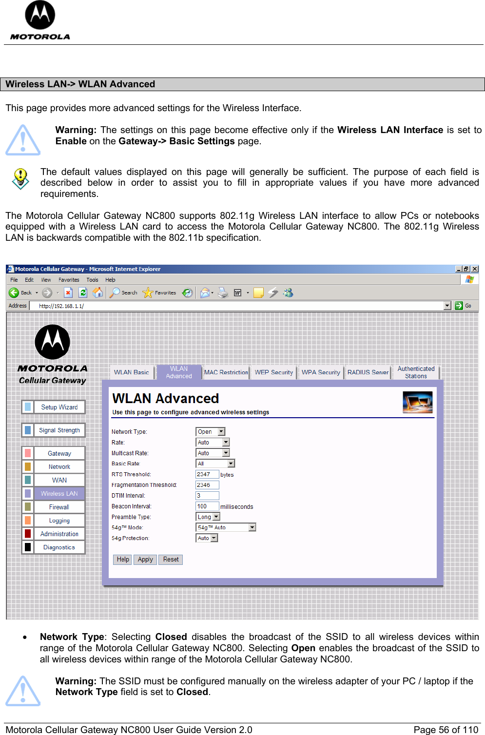  Motorola Cellular Gateway NC800 User Guide Version 2.0     Page 56 of 110   Wireless LAN-&gt; WLAN Advanced  This page provides more advanced settings for the Wireless Interface.   Warning: The settings on this page become effective only if the Wireless LAN Interface is set to Enable on the Gateway-&gt; Basic Settings page.      The default values displayed on this page will generally be sufficient. The purpose of each field is described below in order to assist you to fill in appropriate values if you have more advanced requirements.   The Motorola Cellular Gateway NC800 supports 802.11g Wireless LAN interface to allow PCs or notebooks equipped with a Wireless LAN card to access the Motorola Cellular Gateway NC800. The 802.11g Wireless LAN is backwards compatible with the 802.11b specification.     • Network Type: Selecting Closed disables the broadcast of the SSID to all wireless devices within range of the Motorola Cellular Gateway NC800. Selecting Open enables the broadcast of the SSID to all wireless devices within range of the Motorola Cellular Gateway NC800.    Warning: The SSID must be configured manually on the wireless adapter of your PC / laptop if the Network Type field is set to Closed.  