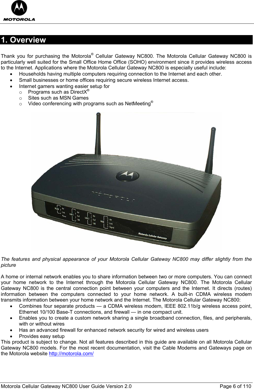  Motorola Cellular Gateway NC800 User Guide Version 2.0     Page 6 of 110  1. Overview  Thank you for purchasing the Motorola® Cellular Gateway NC800. The Motorola Cellular Gateway NC800 is particularly well suited for the Small Office Home Office (SOHO) environment since it provides wireless access to the Internet. Applications where the Motorola Cellular Gateway NC800 is especially useful include: •  Households having multiple computers requiring connection to the Internet and each other. •  Small businesses or home offices requiring secure wireless Internet access. •  Internet gamers wanting easier setup for  o  Programs such as DirectX® o  Sites such as MSN Games o  Video conferencing with programs such as NetMeeting®    The features and physical appearance of your Motorola Cellular Gateway NC800 may differ slightly from the picture  A home or internal network enables you to share information between two or more computers. You can connect your home network to the Internet through the Motorola Cellular Gateway NC800. The Motorola Cellular Gateway NC800 is the central connection point between your computers and the Internet. It directs (routes) information between the computers connected to your home network. A built-in CDMA wireless modem transmits information between your home network and the Internet. The Motorola Cellular Gateway NC800: •  Combines four separate products — a CDMA wireless modem, IEEE 802.11b/g wireless access point, Ethernet 10/100 Base-T connections, and firewall — in one compact unit. •  Enables you to create a custom network sharing a single broadband connection, files, and peripherals, with or without wires •  Has an advanced firewall for enhanced network security for wired and wireless users •  Provides easy setup This product is subject to change. Not all features described in this guide are available on all Motorola Cellular Gateway NC800 models. For the most recent documentation, visit the Cable Modems and Gateways page on the Motorola website http://motorola.com/  