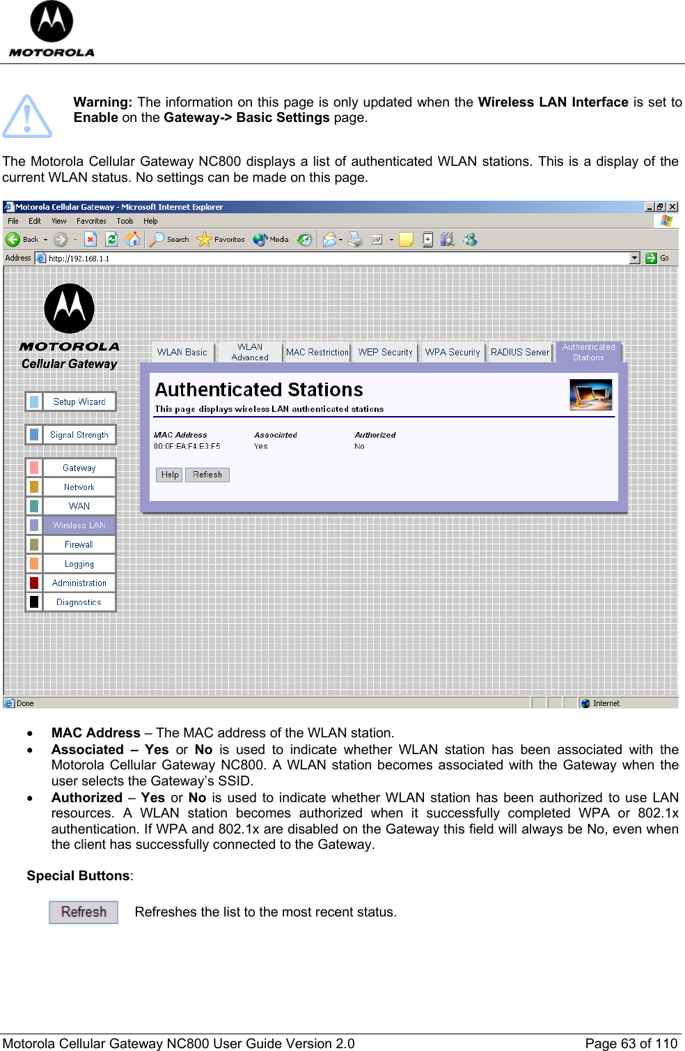  Motorola Cellular Gateway NC800 User Guide Version 2.0     Page 63 of 110    Warning: The information on this page is only updated when the Wireless LAN Interface is set to Enable on the Gateway-&gt; Basic Settings page.  The Motorola Cellular Gateway NC800 displays a list of authenticated WLAN stations. This is a display of the current WLAN status. No settings can be made on this page.    • MAC Address – The MAC address of the WLAN station. • Associated – Yes or No is used to indicate whether WLAN station has been associated with the Motorola Cellular Gateway NC800. A WLAN station becomes associated with the Gateway when the user selects the Gateway’s SSID.  • Authorized – Yes or No is used to indicate whether WLAN station has been authorized to use LAN resources. A WLAN station becomes authorized when it successfully completed WPA or 802.1x authentication. If WPA and 802.1x are disabled on the Gateway this field will always be No, even when the client has successfully connected to the Gateway.  Special Buttons:   Refreshes the list to the most recent status.  