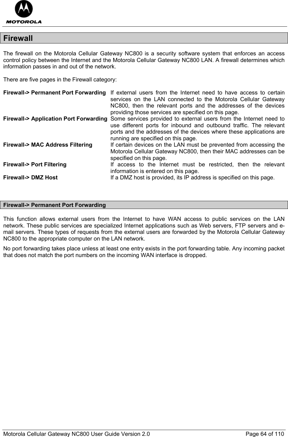  Motorola Cellular Gateway NC800 User Guide Version 2.0     Page 64 of 110  Firewall The firewall on the Motorola Cellular Gateway NC800 is a security software system that enforces an access control policy between the Internet and the Motorola Cellular Gateway NC800 LAN. A firewall determines which information passes in and out of the network.  There are five pages in the Firewall category:  Firewall-&gt; Permanent Port Forwarding  If external users from the Internet need to have access to certain services on the LAN connected to the Motorola Cellular Gateway NC800, then the relevant ports and the addresses of the devices providing those services are specified on this page. Firewall-&gt; Application Port Forwarding Some services provided to external users from the Internet need to use different ports for inbound and outbound traffic. The relevant ports and the addresses of the devices where these applications are running are specified on this page. Firewall-&gt; MAC Address Filtering  If certain devices on the LAN must be prevented from accessing the Motorola Cellular Gateway NC800, then their MAC addresses can be specified on this page. Firewall-&gt; Port Filtering  If access to the Internet must be restricted, then the relevant information is entered on this page. Firewall-&gt; DMZ Host  If a DMZ host is provided, its IP address is specified on this page.   Firewall-&gt; Permanent Port Forwarding This function allows external users from the Internet to have WAN access to public services on the LAN network. These public services are specialized Internet applications such as Web servers, FTP servers and e-mail servers. These types of requests from the external users are forwarded by the Motorola Cellular Gateway NC800 to the appropriate computer on the LAN network. No port forwarding takes place unless at least one entry exists in the port forwarding table. Any incoming packet that does not match the port numbers on the incoming WAN interface is dropped. 