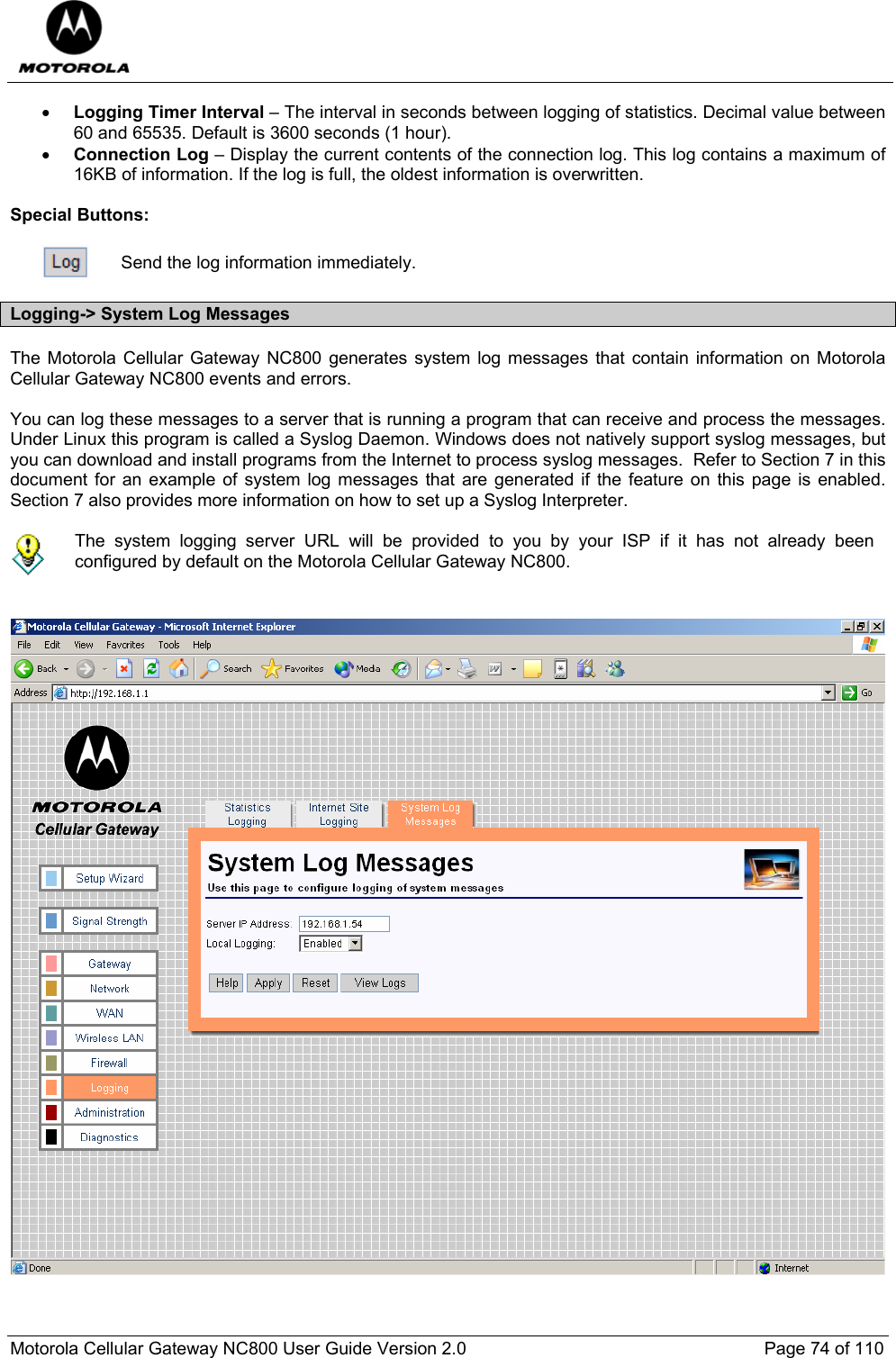  Motorola Cellular Gateway NC800 User Guide Version 2.0     Page 74 of 110  • Logging Timer Interval – The interval in seconds between logging of statistics. Decimal value between 60 and 65535. Default is 3600 seconds (1 hour). • Connection Log – Display the current contents of the connection log. This log contains a maximum of 16KB of information. If the log is full, the oldest information is overwritten.  Special Buttons:   Send the log information immediately. Logging-&gt; System Log Messages The Motorola Cellular Gateway NC800 generates system log messages that contain information on Motorola Cellular Gateway NC800 events and errors.  You can log these messages to a server that is running a program that can receive and process the messages. Under Linux this program is called a Syslog Daemon. Windows does not natively support syslog messages, but you can download and install programs from the Internet to process syslog messages.  Refer to Section 7 in this document for an example of system log messages that are generated if the feature on this page is enabled. Section 7 also provides more information on how to set up a Syslog Interpreter.   The system logging server URL will be provided to you by your ISP if it has not already been configured by default on the Motorola Cellular Gateway NC800.     