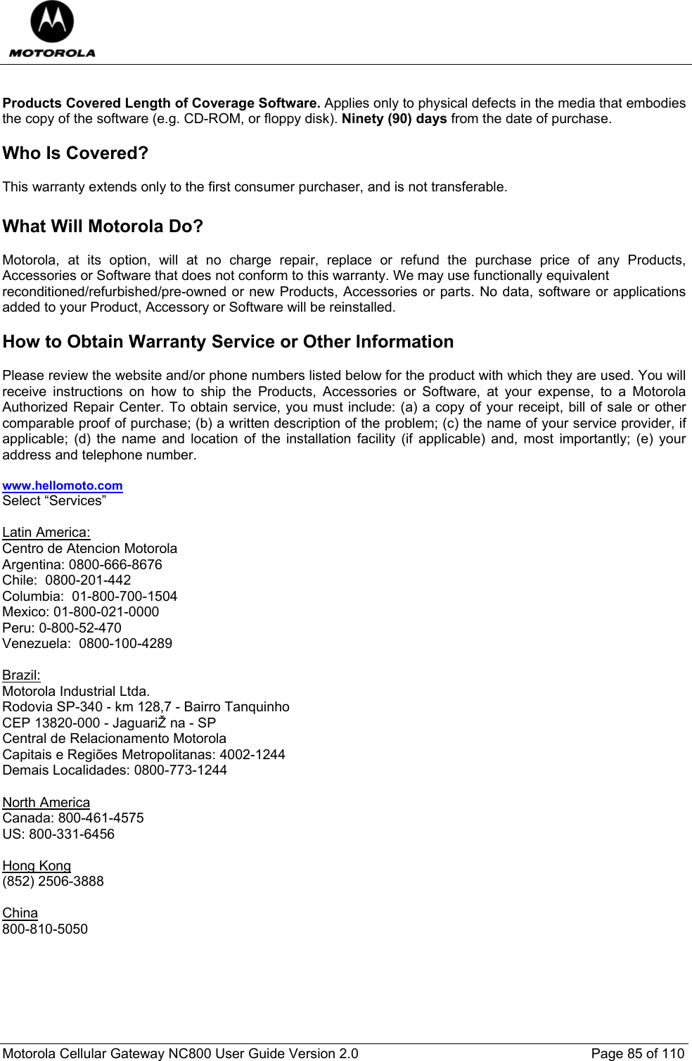  Motorola Cellular Gateway NC800 User Guide Version 2.0     Page 85 of 110   Products Covered Length of Coverage Software. Applies only to physical defects in the media that embodies the copy of the software (e.g. CD-ROM, or floppy disk). Ninety (90) days from the date of purchase.  Who Is Covered?  This warranty extends only to the first consumer purchaser, and is not transferable.  What Will Motorola Do?  Motorola, at its option, will at no charge repair, replace or refund the purchase price of any Products, Accessories or Software that does not conform to this warranty. We may use functionally equivalent reconditioned/refurbished/pre-owned or new Products, Accessories or parts. No data, software or applications added to your Product, Accessory or Software will be reinstalled.   How to Obtain Warranty Service or Other Information  Please review the website and/or phone numbers listed below for the product with which they are used. You will receive instructions on how to ship the Products, Accessories or Software, at your expense, to a Motorola Authorized Repair Center. To obtain service, you must include: (a) a copy of your receipt, bill of sale or other comparable proof of purchase; (b) a written description of the problem; (c) the name of your service provider, if applicable; (d) the name and location of the installation facility (if applicable) and, most importantly; (e) your address and telephone number.  www.hellomoto.com Select “Services”  Latin America: Centro de Atencion Motorola Argentina: 0800-666-8676 Chile:  0800-201-442 Columbia:  01-800-700-1504 Mexico: 01-800-021-0000 Peru: 0-800-52-470 Venezuela:  0800-100-4289  Brazil: Motorola Industrial Ltda. Rodovia SP-340 - km 128,7 - Bairro Tanquinho  CEP 13820-000 - JaguariŽ na - SP Central de Relacionamento Motorola  Capitais e Regiões Metropolitanas: 4002-1244 Demais Localidades: 0800-773-1244  North America Canada: 800-461-4575  US: 800-331-6456   Hong Kong (852) 2506-3888  China 800-810-5050       