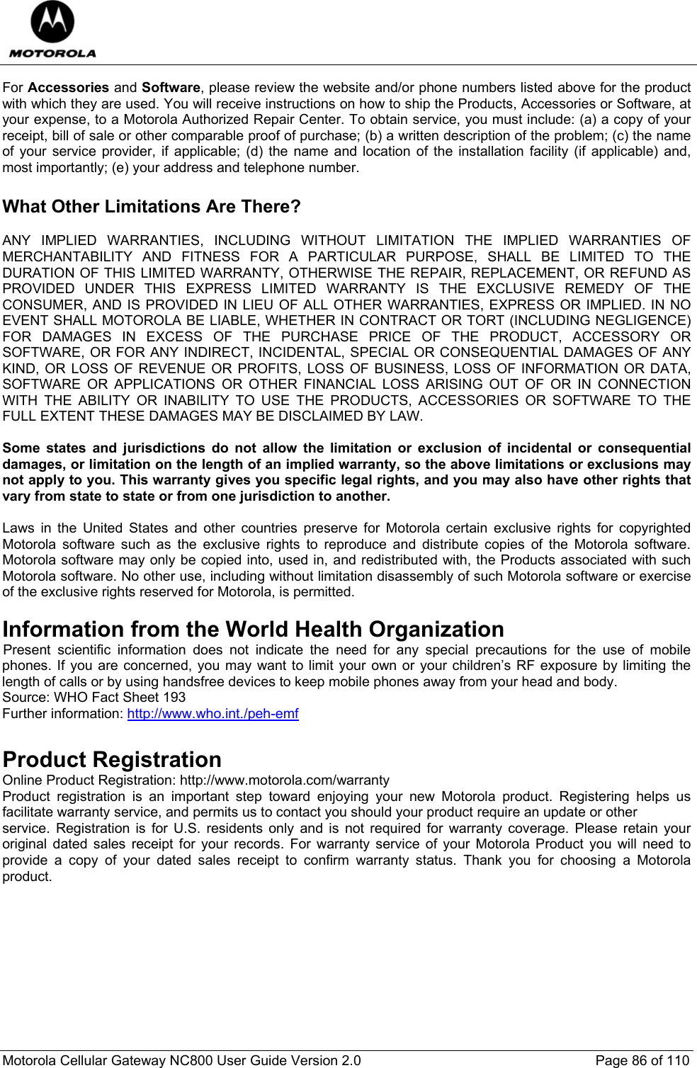  Motorola Cellular Gateway NC800 User Guide Version 2.0     Page 86 of 110  For Accessories and Software, please review the website and/or phone numbers listed above for the product with which they are used. You will receive instructions on how to ship the Products, Accessories or Software, at your expense, to a Motorola Authorized Repair Center. To obtain service, you must include: (a) a copy of your receipt, bill of sale or other comparable proof of purchase; (b) a written description of the problem; (c) the name of your service provider, if applicable; (d) the name and location of the installation facility (if applicable) and, most importantly; (e) your address and telephone number.  What Other Limitations Are There?  ANY IMPLIED WARRANTIES, INCLUDING WITHOUT LIMITATION THE IMPLIED WARRANTIES OF MERCHANTABILITY AND FITNESS FOR A PARTICULAR PURPOSE, SHALL BE LIMITED TO THE DURATION OF THIS LIMITED WARRANTY, OTHERWISE THE REPAIR, REPLACEMENT, OR REFUND AS PROVIDED UNDER THIS EXPRESS LIMITED WARRANTY IS THE EXCLUSIVE REMEDY OF THE CONSUMER, AND IS PROVIDED IN LIEU OF ALL OTHER WARRANTIES, EXPRESS OR IMPLIED. IN NO EVENT SHALL MOTOROLA BE LIABLE, WHETHER IN CONTRACT OR TORT (INCLUDING NEGLIGENCE) FOR DAMAGES IN EXCESS OF THE PURCHASE PRICE OF THE PRODUCT, ACCESSORY OR SOFTWARE, OR FOR ANY INDIRECT, INCIDENTAL, SPECIAL OR CONSEQUENTIAL DAMAGES OF ANY KIND, OR LOSS OF REVENUE OR PROFITS, LOSS OF BUSINESS, LOSS OF INFORMATION OR DATA, SOFTWARE OR APPLICATIONS OR OTHER FINANCIAL LOSS ARISING OUT OF OR IN CONNECTION WITH THE ABILITY OR INABILITY TO USE THE PRODUCTS, ACCESSORIES OR SOFTWARE TO THE FULL EXTENT THESE DAMAGES MAY BE DISCLAIMED BY LAW.  Some states and jurisdictions do not allow the limitation or exclusion of incidental or consequential damages, or limitation on the length of an implied warranty, so the above limitations or exclusions may not apply to you. This warranty gives you specific legal rights, and you may also have other rights that vary from state to state or from one jurisdiction to another.  Laws in the United States and other countries preserve for Motorola certain exclusive rights for copyrighted Motorola software such as the exclusive rights to reproduce and distribute copies of the Motorola software. Motorola software may only be copied into, used in, and redistributed with, the Products associated with such Motorola software. No other use, including without limitation disassembly of such Motorola software or exercise of the exclusive rights reserved for Motorola, is permitted.  Information from the World Health Organization IPresent scientific information does not indicate the need for any special precautions for the use of mobile phones. If you are concerned, you may want to limit your own or your children’s RF exposure by limiting the length of calls or by using handsfree devices to keep mobile phones away from your head and body. Source: WHO Fact Sheet 193  Further information: http://www.who.int./peh-emf  Product Registration Online Product Registration: http://www.motorola.com/warranty Product registration is an important step toward enjoying your new Motorola product. Registering helps us facilitate warranty service, and permits us to contact you should your product require an update or other service. Registration is for U.S. residents only and is not required for warranty coverage. Please retain your original dated sales receipt for your records. For warranty service of your Motorola Product you will need to provide a copy of your dated sales receipt to confirm warranty status. Thank you for choosing a Motorola product.    