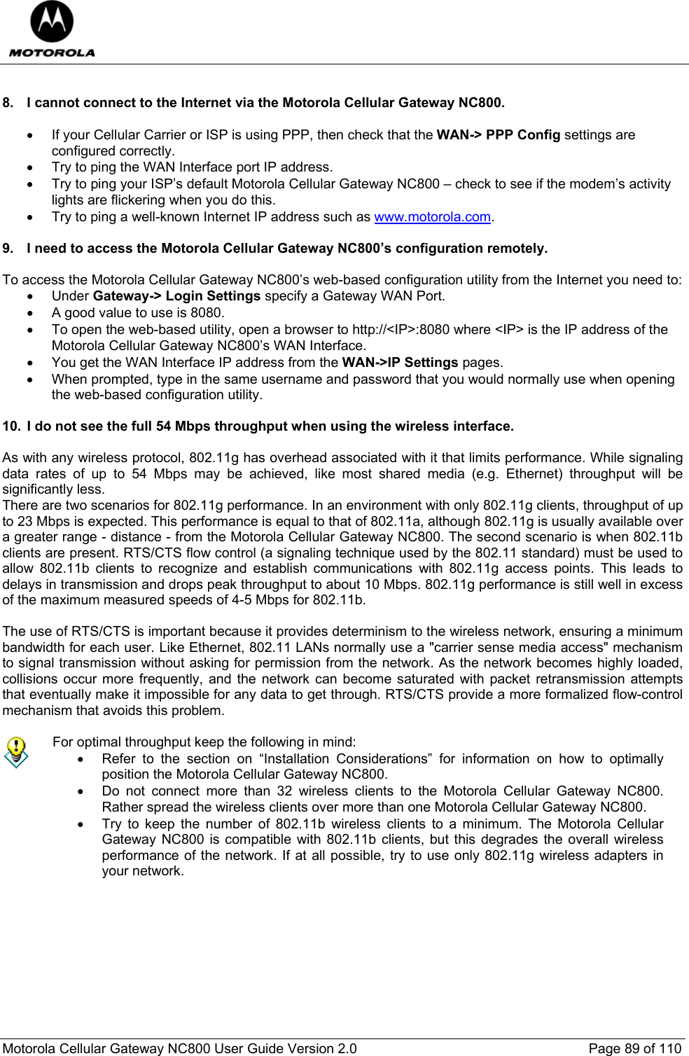  Motorola Cellular Gateway NC800 User Guide Version 2.0     Page 89 of 110   8.  I cannot connect to the Internet via the Motorola Cellular Gateway NC800.  •  If your Cellular Carrier or ISP is using PPP, then check that the WAN-&gt; PPP Config settings are configured correctly. •  Try to ping the WAN Interface port IP address. •  Try to ping your ISP’s default Motorola Cellular Gateway NC800 – check to see if the modem’s activity lights are flickering when you do this. •  Try to ping a well-known Internet IP address such as www.motorola.com.  9.  I need to access the Motorola Cellular Gateway NC800’s configuration remotely.  To access the Motorola Cellular Gateway NC800’s web-based configuration utility from the Internet you need to: • Under Gateway-&gt; Login Settings specify a Gateway WAN Port.  •  A good value to use is 8080.  •  To open the web-based utility, open a browser to http://&lt;IP&gt;:8080 where &lt;IP&gt; is the IP address of the Motorola Cellular Gateway NC800’s WAN Interface.  •  You get the WAN Interface IP address from the WAN-&gt;IP Settings pages. •  When prompted, type in the same username and password that you would normally use when opening the web-based configuration utility.  10.  I do not see the full 54 Mbps throughput when using the wireless interface.  As with any wireless protocol, 802.11g has overhead associated with it that limits performance. While signaling data rates of up to 54 Mbps may be achieved, like most shared media (e.g. Ethernet) throughput will be significantly less.  There are two scenarios for 802.11g performance. In an environment with only 802.11g clients, throughput of up to 23 Mbps is expected. This performance is equal to that of 802.11a, although 802.11g is usually available over a greater range - distance - from the Motorola Cellular Gateway NC800. The second scenario is when 802.11b clients are present. RTS/CTS flow control (a signaling technique used by the 802.11 standard) must be used to allow 802.11b clients to recognize and establish communications with 802.11g access points. This leads to delays in transmission and drops peak throughput to about 10 Mbps. 802.11g performance is still well in excess of the maximum measured speeds of 4-5 Mbps for 802.11b.   The use of RTS/CTS is important because it provides determinism to the wireless network, ensuring a minimum bandwidth for each user. Like Ethernet, 802.11 LANs normally use a &quot;carrier sense media access&quot; mechanism to signal transmission without asking for permission from the network. As the network becomes highly loaded, collisions occur more frequently, and the network can become saturated with packet retransmission attempts that eventually make it impossible for any data to get through. RTS/CTS provide a more formalized flow-control mechanism that avoids this problem.    For optimal throughput keep the following in mind: •  Refer to the section on “Installation Considerations” for information on how to optimally position the Motorola Cellular Gateway NC800. •  Do not connect more than 32 wireless clients to the Motorola Cellular Gateway NC800. Rather spread the wireless clients over more than one Motorola Cellular Gateway NC800. •  Try to keep the number of 802.11b wireless clients to a minimum. The Motorola Cellular Gateway NC800 is compatible with 802.11b clients, but this degrades the overall wireless performance of the network. If at all possible, try to use only 802.11g wireless adapters in your network.   