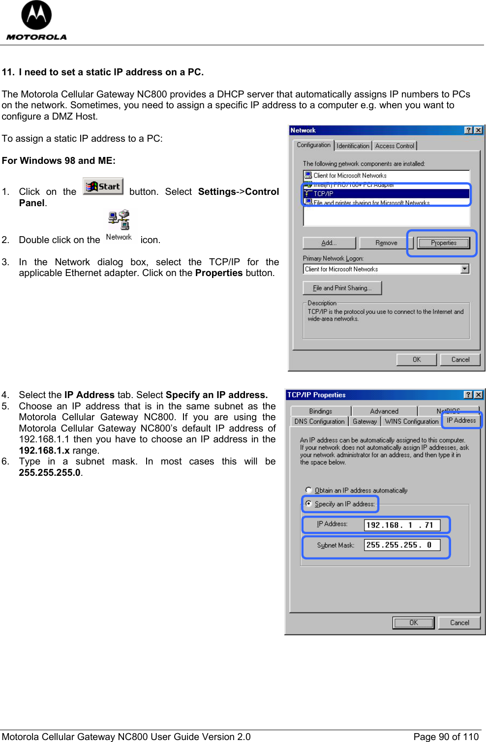  Motorola Cellular Gateway NC800 User Guide Version 2.0     Page 90 of 110   11.  I need to set a static IP address on a PC.  The Motorola Cellular Gateway NC800 provides a DHCP server that automatically assigns IP numbers to PCs on the network. Sometimes, you need to assign a specific IP address to a computer e.g. when you want to configure a DMZ Host.  To assign a static IP address to a PC:  For Windows 98 and ME:  1. Click on the   button. Select Settings-&gt;Control Panel. 2.  Double click on the   icon.   3.  In the Network dialog box, select the TCP/IP for the applicable Ethernet adapter. Click on the Properties button.           4. Select the IP Address tab. Select Specify an IP address.  5.  Choose an IP address that is in the same subnet as the Motorola Cellular Gateway NC800. If you are using the Motorola Cellular Gateway NC800’s default IP address of 192.168.1.1 then you have to choose an IP address in the 192.168.1.x range. 6.  Type in a subnet mask. In most cases this will be 255.255.255.0.                