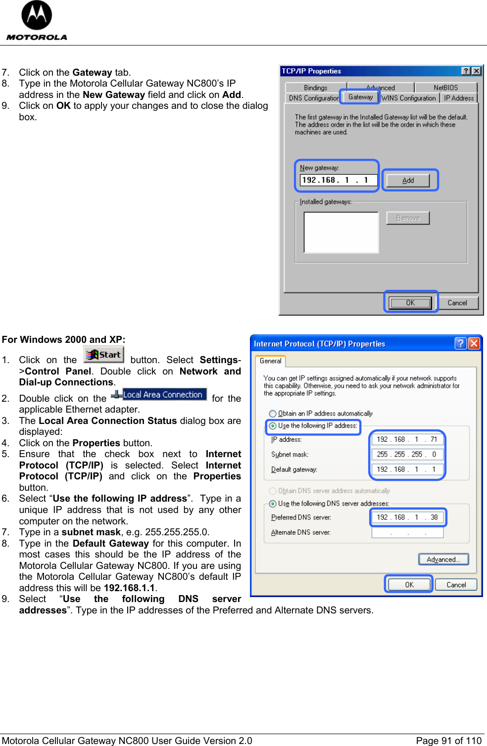  Motorola Cellular Gateway NC800 User Guide Version 2.0     Page 91 of 110   7. Click on the Gateway tab. 8.  Type in the Motorola Cellular Gateway NC800’s IP address in the New Gateway field and click on Add. 9. Click on OK to apply your changes and to close the dialog box.                    For Windows 2000 and XP: 1.  Click on the   button. Select Settings-&gt;Control Panel. Double click on Network and Dial-up Connections. 2.  Double click on the   for the applicable Ethernet adapter.  3. The Local Area Connection Status dialog box are displayed: 4. Click on the Properties button. 5. Ensure that the check box next to Internet Protocol (TCP/IP) is selected. Select Internet Protocol (TCP/IP) and click on the Properties button. 6. Select “Use the following IP address”.  Type in a unique IP address that is not used by any other computer on the network. 7. Type in a subnet mask, e.g. 255.255.255.0. 8. Type in the Default Gateway for this computer. In most cases this should be the IP address of the Motorola Cellular Gateway NC800. If you are using the Motorola Cellular Gateway NC800’s default IP address this will be 192.168.1.1. 9. Select  “Use the following DNS server addresses”. Type in the IP addresses of the Preferred and Alternate DNS servers.  